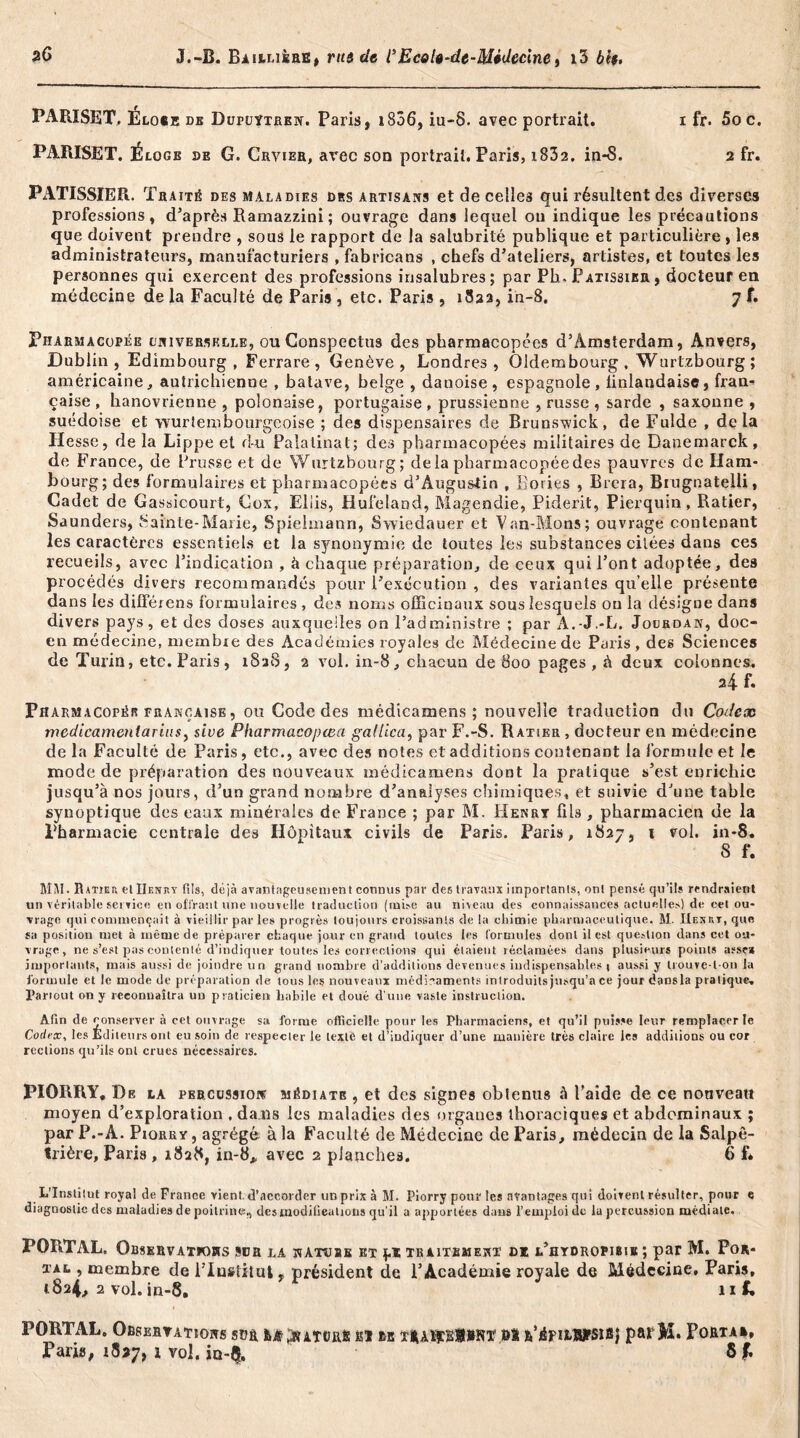 PARISET. Elo«e dk Dufuÿtren. Paris, 1836, iu-8. avec portrait. 1 fr. 5o c. PARISET. Éloge de G. Crvier, avec son portrait. Paris, i832. in-8. 2 fr. PATISSIER. Traité des maladies des artisans et de celles qui résultent des diverses professions, d’après Ramazzini; ouvrage dans lequel on indique les précautions que doivent prendre , sous le rapport de la salubrité publique et particulière, les administrateurs, manufacturiers , fabricans , chefs d’ateliers, artistes, et toutes les personnes qui exercent des professions insalubres ; par Ph-Pâtissier , docteur en médecine de la Faculté de Paris , etc. Paris , 1822, in-8, 7 f. Pharmacopée universelle, ou Conspectus des pharmacopées d’Amsterdam, Anvers, Dublin, Edimbourg, Ferrare, Genève, Londres, Qldembourg , Wurtzbourg ; américaine, autrichienne , batave, belge , danoise, espagnole, linlandaise, fran- çaise, hanovrienne , polonaise, portugaise, prussienne , russe , sarde , saxonne, suédoise et wurtembourgcoise ; des dispensaires de Brunswick, de Fulde , delà Hesse, de la Lippe et du Palatinat; des pharmacopées militaires de Danemarck, de France, de Prusse et de Wurtzbourg; delà pharmacopée des pauvres de Ham- bourg; des formulaires et pharmacopées d’Augustin , lîories , Brera, Biugnatelli, Cadet de Gassicourt, Cox, Eliis, Hufeland, Magendie, Piderit, Pierquin, Ratier, Saunders, Sainte-Marie, Spielmann, Swiedauer et Van-Mons; ouvrage contenant les caractères essentiels et la synonymie de toutes les substances citées dans ces recueils, avec l’indication , à chaque préparation, de ceux qui l’ont adoptée, des procédés divers recommandés pour l’exécution , des variantes qu elle présente dans les différens formulaires , des noms officinaux sous lesquels ou la désigne dans divers pays, et des doses auxquelles on l’administre ; par A.-J.-L. Jourdan, doc- en médecine, membre des Académies royales de Médecine de Paris, des Sciences de Turin, etc. Paris, rSaS, 2 vol. in-8, chacun de 800 pages , à deux colonnes. 24 f. Pharmacopée française, ou Code des médicamens ; nouvelle traduction du Codex medicamcniarins, siue Pharmacopœa gallica, par F.-S. Ratier , docteur en médecine de la Faculté de Paris, etc., avec des notes et additions contenant la formule et le mode de préparation des nouveaux médicamens dont la pratique s’est enrichie jusqu’à nos jours, d’un grand nombre d’analyses chimiques, et suivie d’une table synoptique des eaux minérales de France ; par M. Henry fils , pharmacien de la Pharmacie centrale des Hôpitaux civils de Paris. Paris, 1827, 1 vol. in-8. 8 f. MM. Ratiet. et Ur.Niiv fils, déjà avantageusement connus par des travaux importants, ont pensé qu’ils rendraient un véritable service en offrant une nouvelle traduction (mise au niveau des connaissances actuelles) de cet ou- vrage qui commençait à vieillir par les progrès toujours croissants de la chimie pharmaceutique. M. IIenut, que sa position met à même de préparer chaque jour en grand toutes les formules dont il est question dans cet ou- vrage, ne s’est pas contenté d’indiquer toutes les corrections qui étaient réclamées dans plusieurs points assea importants, mais aussi de joindre un grand nombre d’additions devenues indispensables! aussi y trouve-l on la formule et le mode de préparation de tous les nouveaux médicaments introduits jusqu’à ce jour dans la pratique. Partout on y reconnaîtra un praticien liabile et doué d’une vaste instruction. Afin de conserver à cet ouvrage sa forme officielle pour les Pharmaciens, et qu’il puisse leur remplacer le Codrx, les Éditeurs ont eu soin de respecter le texte et d’indiquer d’une manière très claire les additions ou cor rections qu’ils ont crues nécessaires. PIORRY, De la percussion médiate , et des signes obtenus à l’aide de ce nouveau moyen d’exploration , dans les maladies des organes thoraciques et abdominaux ; par P.-A. Piorry , agrégé à la Faculté de Médecine de Paris, médecin de la Salpê- trière, Paris , 1828, in-8* avec 2 planches. 6 f» L'Institut royal de France vient, d’accorder ud prix à M. Piorry pour les avantages qui doivent résulter, pour e diagnostic des maladies de poitrine., desmodilieulions qu’il a apportées dans l’emploi de lu percussion médiate. PORTAL, Observations sor la natîjbk et f* traitement dz l’hydropibie ; par M. Por* tal , membre de i’Institut, président de l’Académie royale de Médecine, Paris, 1824, 2 vol.in-8. ni. PORTAL. Observations sdh Ittjttmal aï ta ï|AïjtÉ#*Rï Ht R’épîtWPSlBJ parM. Porta», Paris, 18*7, j vol, ia-Q.