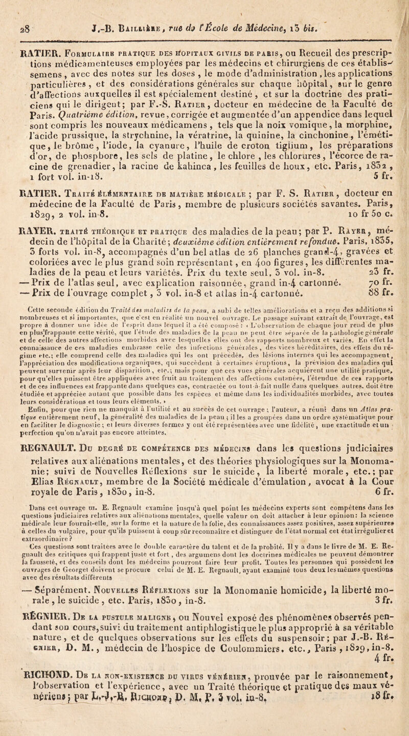 RATIEPx. Formulairb pratique des hôpitaux givils de paris, ou Recueil des prescrip- tions médicamenteuses employées par les médecins et chirurgiens de ces établis-' semens, avec des notes sur les doses , le mode d’administration , les applications particulières, et des considérations générales sur chaque hôpital, sur le genre d’affections auxquelles il est spécialement destiné , et sur la doctrine des prati- ciens qui le dirigent; par F.-S. Ratier, docteur en médecine de la Faculté de Paris. Quatrième édition, revue, corrigée et augmentée d’un appendice dans lequel sont compris les nouveaux médicamens , tels que la noix vomique, la morphine, l’acide prussique, la strychnine, la vératrine, la quinine, la cinchonine, l’éméti- que, le brome, l’iode, la cyanure, l’huile de croton tigiium, les préparations d’or, de phosphore, les sels de platine, le chlore , les chlorures, l’écorce de ra- cine de grenadier, la racine de kahinca, les feuilles de houx, etc. Paris, 1802 , 1 fort vol. in-18. 5 fr. RATIER. Traité élémentaire de matière médicale ; par F. S. Ratier, docteur en médecine de la Faculté de Paris, membre de plusieurs sociétés savantes. Paris, 1829, 2 vol. in 8. 10 fr 5o c. RAYER, traité théorique et pratique des maladies de la peau; par P. Rayer, mé- decin de l’hôpital de la Charité; deuxième édition entièrement refondue. Paris, iS35, 3 forts vol. in-8, accompagnés d’un bel atlas de 26 planches gran«5-4> gravées et coloriées avec le plus grand soin représentant, en 4oo figures, les différentes ma- ladies de la peau et leurs variétés. Prix du texte seul, 3 vol. in-8. 23 fr. — Prix de l’atlas seul, avec explication raisonnée, grand in-4 cartonné. 70 fr. —Prix de l’ouvrage complet, 3 vol. in-8 et atlas in-4 cartonné. 88 fr. Cette seconde édition du Traité des maladtrs de la peau, a subi de telles améliorations et a reçu des additions s» nombreuses et si importantes, que c’cst en réalité un nouvel ouvrage. Le passage suivant extrait de l’ouvrage, est propre à donner une idée de l’esprit dans lequel il a été composé : t L’observation de chaque jour rend de plus en plusjfrappante celte vérité, que l’étude des maladies de la peau ne peut être séparée de la pathologie générale et de celle des autres affections morbides avec lesquelles elles ont des rapports nombreux et variés. En effet la connaissance de ces maladies embrasse celle des infections générales, des vices héréditaires, des effets du ré- gime etc.; elle comprend celle des maladies qui les ont précédés, des lésions internes qui les accompagnent, l’appréciation des modifications organiques, qui succèdent à certaines éruptions, la prévision des maladies qui peuvent survenir après leur disparition , etc,; mais pour qué ces vues générales acquièrent une utilité pratique, pour qu’elles puissent être appliquées avec fruit au traitement des affections cutanées, l’étendue de ces rapports et de ces influences est frappante dans quelques cas, contractée ou tout-à-lait nulle dans quelques autres, doit être étudiée et appréciée autant que possible dans les espèces et même dans les individualités morbides, avec toutes leurs considérations et tous leurs éléments. > Enfin, pour que rien ne manquât à l’utilité et au succès de cet ouvrage ; l’auteur, a réuni dans un Atlas pra- tique entièrement neuf, la généralité des maladies de la peau ; il les a groupées dans un ordre systématique pour en faciliter le diagnostic ; et leurs diverses formes y ont été représentées avec line fidélité, une exactitude et un • perfection qu’on u’avait pas encore atteintes. REGNAULT. Du degré de compétence des médecins dans les questions judiciaires relatives aux aliénations mentales, et des théories physiologiques sur la Monoma- nie; suivi de Nouvelles Réflexions sur le suicide, la liberté morale, etc.; par Elias Régnault, membre de la Société médicale d’émulation, avocat à la Cour royale de Paris, i83o, in-8. 6 fr. Dans cet ouvrage m. E. Régnault examine jusqu’à quel point tes médecins experts sont compétens dans les questions judiciaires relatives aux aliénations mentales, quelle valeur on doit attacher à leur opinion: la science médicale leur fournit-elle, sur la forme et la nature de la folie, des connaissances assez positives, assez supérieure» à celles du vulgaire, pour qu’ils puissent à coup sûr reconnaître et distinguer de l’état normal cet état irrégulier et extraordinaire? Ces questions sont traitées avec le double caractère du talent et de la probité. U y a dans le livre de M. E. Ré- gnault des critiques qui frappent juste et fort , des arguinens dont les doctrines médicales ne peuvent démontrer la fausseté, et des conseils dont les médecins pourront faire leur profit. Toutes les personnes qui possèdent les ouvrages de Georget doivent se procure celui de M. E. Régnault, ayant examiné tous deux les mêmes questions avec des résultats différents — Séparément. Nouvelles Réflexions sur la Monomanie homicide, la liberté mo- rale , le suicide , etc. Paris, i83o, in-8. 3 fr. RÉGNIER. De la pustule maligne , ou Nouvel exposé des phénomènes observés pen- dant son cours, suivi du traitement antiphlogistique le plus approprié à sa véritable nature, et de quelques observations sur les effets du suspensoir; par J.-B. Ré- gnier, D. M., médecin de l’hospice de Coulommiers, etc., Paris ,1839,in-8. 4 fr. RICïH)ND. Db la non-existence du virus vénérien, prouvée par le raisonnement, l'observation et l’expérience, avec un Traité théorique et pratique des maux vé- nérien* j par ÏWrft» Bjchokç, D. jp. 3 vol, in-8, 18 fr.