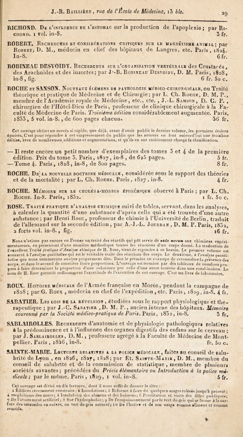 29 RICIIOND. De l'influence de l’estomac sur la production de l’apoplexie ; par Ri- chond. 1 vol. in-8. 3 fr. ROBERT. Recherches et considérations critiques sua le macnétisme animal ; par Robert, D. M,, médecin en chef des hôpitaux de Langres, etc. Paris, 1824. ln-8. 6 fr. ROBINEAU DESVOIDY, Recherches sur l’organisation vertébrale des Crustacés, des Arachnides et des insectes; par J -B. Robineau Desvoidy, D. M. Paris, 182S, in-8 , fîg. 6 fr. 5o c. ROCHE et SANSON. Nouveaux élèmens db pathologie médico-chirurgicale, ou Traité théorique et pratique de Médecine et de Chirurgie; par L. Ch. Roche, D. M. P., membre de l’Académie royale de Médecine, etc., etc. , J.-L. Samson, D. C. P. , chirurgien de l’Hôtel-Dieu de Paris, professeur de clinique chirurgicale à la Fa- culté de Médecine de Paris. Troisième édition considérablement augmentée. Paris, i833 , 5 vol. in-8., de 600 pages chacun. 36 fr. Cet ouvrage obtint un succès si rapide, que déjà, avant d’avoir publié le dernier volume, les premiers étaient épuisés. C’est pour répondre à cet empressement du public que les auteurs en font aujourd'hui une Iroisi'eme éditian, avec de nombreuses additions et augmentations, et qu’ils en ont entièrement changé la classification. — Il reste encore un petit nombre d’exemplaires des tomes 3 et 4 de la première édition, Prix du tome 3. Paris, 1827, in-8 , de 625 pages. 5 fr. — Tome 4* Paris , 1828, in-8, de Soo pages, 8 fr. ROCHE. De; la nouvelle doctrine médicale, considérée sous le rapport des théories et de la mortalité ; par L. Ch. Roche. Paris, 1827 , in-8. 4 fr- A ROCHE. Mémoire sur le choléra-mobbus épidémique observé à Paris ; par L. Ch. Roche. In-8. Paris, 1802. 1 fr. 5o c. ROSE. Traité pratique d’analyse chimique suivi de tables, servant, dans les analyses, à calculer la quantité d’une substance d’après celle qui a été trouvée d’une autre substance ; par Henri Rose , professeur de chimie à l’Université de Berlin, traduit de l’allemand sur la seconde édition , par A.-J.-L. Jourdan , D. M. P. Paris, i83a, 2 forts vol. in-8., fîg. 16 fr. Nous n’avions pas encore en France un trailé des réactifs qui pût servir de rade mecum aux chimistes expéri- mentateurs, en présentant d’une manière méthodique toutes les réactions d'un corps donné. La traduction de l'excellent Traité pratique d’Analyse chimique de II. Rose, vient de répondre à ce besoin. Le premier volume est eonsacré à l'analyse qualitative qui est le véritable traité des réactions des corps. Le deuxième, à l’analyse quanti- tative que nous nommerons analyse proprement dite. Dans le premier on s’occupe de reconnaître la présence des corps, et dans le second de constater leurs proportions. L’ouvrage est terminé par des tableaux de nombres pro- pres à faire déterminer la proportion d’une substance par celle d’une autre trouvée dans une combinaison! Le nom de H. Rose garantit suffisamment l'exactitude de l’exécution de cet ouvrage. C’est un livre de laboratoire. ROUX. Histoire médicale de l’Armée française en Morée, pendant la campagne de 1S2S ; par G. Roux , médecin en chef de l’expédition , etc. Paris, 1829, in-8. 4 fr. SABATIER. Les lois de la révulsion , étudiées sous le rapport physiologique et thé- rapeutique ; par J.-G. Sabatier ,D. M. P., ancien interne des hôpitaux. Mémoire couronné par la Société médico-pratique de Paris. Paris, i832, in-8. 3 fr. SABLA1ROLLES. Recherches d’anatomie et de physiologie pathologiques relatives à la prédominence et à l’influence des organes digestifs des enfans sur le cerveau ; par J. Sablaiholles , D. M., professeur agrégé à la Faculté de Médecine de Mont- pellier. Paris , 1826, in-8. fr. 50 c. SAINTE-Mx\RIE. Lectures relatives a la eolicb médicale , faites au eonseil de salu- brité de Lyon , en 1826, 1827, 1828 ; par Et. Sainte-Marie , D. M., membre du conseil de salubrité et de la commission de statistique , membre de plusieurs sociétés savantes; précédées du Précis élémentaire ou Introduction à la police mé- dicale; par le môme. Paris , 1829, 1 vol. in-8. 5 fr. Cel ouvrage est divisé en dix lectures, dont il nous suffit de donner le litre : 1 Edifices récemment construits ; 1 Inondations 5 5 Réforme à faire de quelques usages tolérés jusqu’à présent ; 4 méphitisme des murs: £ Insalubrité des alimens et des boissons; G Prostitution et visite des filles publique»; 7 De l’avorte ment artificiel ; 8 Sur l’hydrophobie ; 9 De l’empoisonnement parle vert de-gris qui i>e forme à la sur- face des ustensiles en cuivre, ou vert de-gris naturel ; to De l’huîtr# et d* son usage comme aliment cl comme remède.