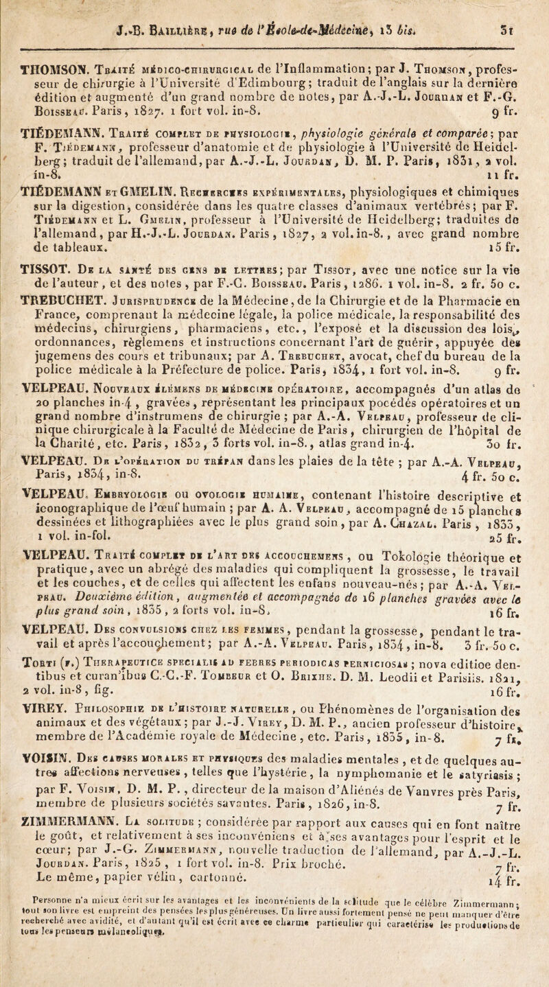 THOMSON. Traité médico-chirurgical de l’Inflammation; par J. Thomson , profes- seur de chirurgie à l’Université d'Edimbourg; traduit de l’anglais sur la dernière édition et augmenté d’un grand nombre de notes, par A.-J.-L. JouanAN et F.-G. Boisseau. Paris, 1827. 1 fort vol. in-8. 9 fr. TIÉDEMANN. Traité complet de physiologie, physiologie générale et comparée; par F. Tiedemann, professeur d’anatomie et de physiologie à l’Université de Heidel- berg; traduit de l’allemand, par À.-J.-L, Jourdan, D. M. P. Paris, i83i, a vol. in-8, n fr. TIÉDEMANN etGMELIN. Recherches expérimentales, physiologiques et chimiques sur la digestion, considérée dans les quatre classes d’animaux vertébrés; par F. Tiedemann et L. Gmglin, professeur à l’Université de Heidelberg; traduites do l’allemand, par H.-J.-L. Jourdan. Paris, 1827, 2 vol.in-8., avec grand nombre de tableaux. i5fr. TISSOT. De la sa été des gins de lettres; par Tissot, avec une notice sur la vie de l’auteur , et des notes , par F.-G. Boisseau. Paris , 1286. 1 vol. in-8. 2 fr. 5o c. TREBUCHET. J u ris prudence de la Médecine, de la Chirurgie et de la Pharmacie en France, comprenant la médecine légale, la police médicale, la responsabilité des médecins, chirurgiens, pharmaciens, etc., l’exposé et la discussion des lois^ ordonnances, règlemens et instructions concernant l’art de guérir, appuyée de* jugemens des cours et tribunaux; par A. Trebuchet, avocat, chef du bureau de la police médicale à la Préfecture de police. Paris, i834, 1 fort vol. in-8. 9 fr. VELPEAU. Nouveaux élémkns de médecine opératoire, accompagnés d’un atlas do 20 planches in-4 , gravées , représentant le8 principaux pocédés opératoires et un grand nombre d’instrumens de chirurgie ; par A.-A. Velpeau, professeur de cli- nique chirurgicale à la Faculté de Médecine de Paris , chirurgien de Phûpital de la Charité, etc. Paris, i832, 3 forts vol. in-8., atlas grand in-4. 3o fr. VELPEAU. De l’opération du trépan dans les plaies de la tête ; par A.-A. Velpeau, Paris, i834, in-8. 4 fr. 5o c. VELPEAU Embryologie ou ovolqgii humaine, contenant l’histoire descriptive et iconographique de l’œuf humain ; par A. A. Velpeau, accompagné de i5 planche» dessinées et lithographiées avec le plus grand soin., par A. Ghazal. Paris , 1835 , 1 vol. in-fol. 25 fr# VELPEAU. Traité complet di l’art des accouchemens , ou Tokolôgie théorique et pratique, avec un abrégé des maladies qui compliquent la grossesse, le travail et les couches, et de celles qui affectent les en-fans nouveau-nés ; par A.-A, Vel- peau. Deuxième édition, augmentée et accompagnée de 16 planches gravées avec le plus grand soin , i835 , 2 forts vol. in-S. 16 fr# VELPEAU. Des convulsions chez les femmes, pendant la grossesse, pendant le tra- vail et après l’accouchement ; par A.-A. Velpeau. Paris, i834,in-8. 3 fr. 5o c. Torti (r.) Tijerapeutice speciali* ad febres periodicas perniciosaü ; nova editioe den- tibus et curan’ibua C.-C.-F. Tombeur et O. Brixhe. D. M. Leodii et Parisiis. 1821, a vol. in-8 , fig. i6fr. YIREY. Philosophie de l’histoire naturelle , ou Phénomènes de l’organisation des animaux et des végétaux; par J.-J. Virky, D. M. P., ancien professeur d’histoire,, membre de l’Académie royale de Médecine , etc. Paris, i855 , in-8. 7 fj. VOISIN. Des causes morales et physiques des maladies mentales , et de quelques au- tre# affections nerveuses , telles que l’hystérie, la nymphomanie et le satyriasis ; par F. Voisin, D. M. P., directeur de la maison d’Aliénés de Vanvres près Paris, membre de plusieurs sociétés savantes. Paris, iS26,in-8. 7 fr> ZIMMERMANN. La solitude ; considérée par rapport aux causes qui en font naître le goût, et relativement à ses inconvéniens et à'ses avantages pour l’esprit et le cœur; par J.-G. Zimmermann, nouvelle traduction de l’allemand, par A.-J.-L. Jourdan. Paris, 1825 , 1 fort vol. in-8. Prix broché. ' i f*r* Le même, papier vélin , cartonné. i4 fr Personne n'a mieux écrit sur les avantages et les inconvénients de la solitude que le célèbre Zimmermann- tout son livre est empreint des pensées les pl us généreuses. Un livre aussi fortement pensé ne petit manquer d’être recherché avec avidité, et d’au tant qu’il est écrit avee ee charme particulier qui caractérise les production» de