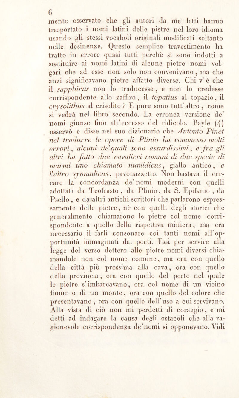 mente osservato che gli autori da me letti hanno trasportato i nomi latini delle pietre nel loro idioma usando gli stessi vocaboli originali modificati soltanto nelle desinenze. Questo semplice travestimento ha tratto in errore quasi tutti perchè si sono indotti a sostituire ai nomi latini di alcune pietre nomi vol- gari che ad esse non solo non convenivano , ma che anzi significavano pietre affatto diverse. Chi v’ è che il sapphirus non lo traducesse, e non lo credesse corrispondente allo zaffiro, il topatius al topazio, il crysolithus al crisolito? E pure sono tutt’altro, come si vedrà nel libro secondo. La erronea versione de’ nomi giunse lino all’eccesso del ridicolo. Bayle (4) osservò e disse nel suo dizionario che Antonio Pinot nel tradurre le opere di Plinio ha commesso molti errori, alcuni de quali sono assurdissimi, e fra gli altri ha fatto due cavalieri romani di due specie di marnili uno chiamato numidicus, giallo antico, e Valtro synnadicus, pavonazzetto. Non bastava il cer- care la concordanza de’ nomi moderni con quelli adottati da Teofrasto , da Plinio, da S. Epifanio , da Psello , e da altri antichi scrittori che parlarono espres- samente delle pietre, nè con quelli degli storici che generalmente chiamarono le pietre col nome corri- spondente a quello della rispettiva miniera, ma era necessario il farli consonare coi tanti nomi all’op- portunità immaginati dai poeti. Essi per servire alla legge del verso dettero alle pietre nomi diversi chia- mandole non col nome comune, ma ora con quello della città più prossima alla cava, ora con quello della provincia , ora con quello del porto nel quale le pietre s’imbarcavano, ora col nome di un vicino fiume o di un monte, ora con quello del colore che presentavano, ora con quello dell’uso a cui servivano. Alla vista di ciò non mi perdetti di coraggio , e mi detti ad indagare la causa degli ostacoli che alla ra- gionevole corrispondenza de’nomi si opponevano. Vidi