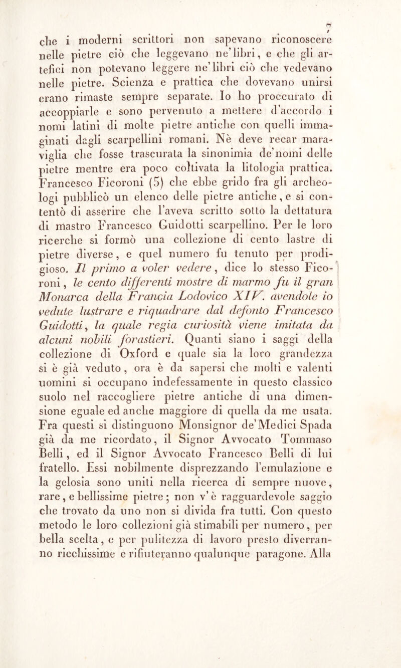 che i moderni scrittori non sapevano riconoscere nelle pietre ciò che leggevano ne’libri, e che gli ar- tefici non potevano leggere ne’libri ciò che vedevano nelle pietre. Scienza e prattica che dovevano unirsi erano rimaste sempre separate. Io ho proccurato di accoppiarle e sono pervenuto a mettere d’accordo i nomi latini di molte pietre antiche con quelli imma- ginati dagli scarpellini romani. Nè deve recar mara- viglia che fosse trascurata la sinonimia de’nomi delle pietre mentre era poco coltivata la litologia prattica. Francesco Ficoroni (5) che ebbe grido fra gli archeo- logi pubblicò un elenco delle pietre antiche, e si con- tentò di asserire che l’aveva scritto sotto la dettatura di mastro Francesco Guidotti scarpellino. Per le loro ricerche si formò una collezione di cento lastre di pietre diverse, e quel numero fu tenuto per prodi- gioso. Il primo a voler vedere, dice lo stesso Fico- roni , le cento differenti mostre di marmo fu il gran Monarca della Francia Lodovico XIF. avendole io vedute lustrare e riquadrare dal defonto Francesco Guidotti, la quale regia curiosità viene imitata da alcuni nobili forastieri. Quanti siano i saggi della collezione di Oxford e quale sia la loro grandezza si è già veduto , ora è da sapersi che molti e valenti uomini si occupano indefessamente in questo classico suolo nel raccogliere pietre antiche di una dimen- sione eguale ed anche maggiore di quella da me usata. Fra questi si distinguono Monsignor de’Medici Spada già da me ricordato, il Signor Avvocato Tommaso Belli, ed il Signor Avvocato Francesco Belli di lui fratello. Essi nobilmente disprezzando l’emulazione e la gelosia sono uniti nella ricerca di sempre nuove, rare, e bellissime pietre; non v’è ragguardevole saggio che trovato da uno non si divida fra tutti. Con questo metodo le loro collezioni già stimabili per numero, per bella scelta, e per pulitezza di lavoro presto diverran- no ricchissime e rifiuteranno qualunque paragone. Alla