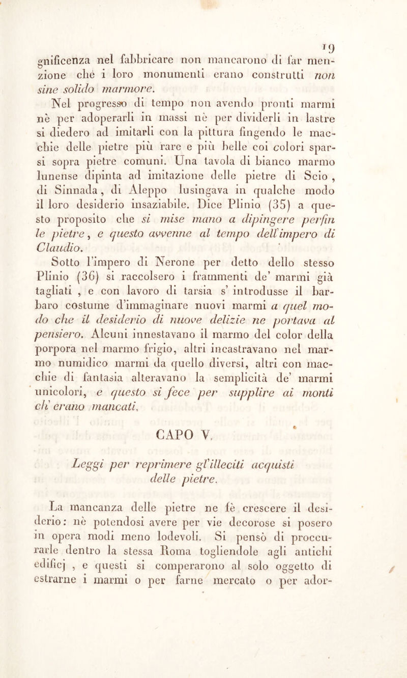 T9 gnificenza nel fabbricare non mancarono di far men- zione che i loro monumenti erano construtti non sine solido marmore. Nel progresso di tempo non avendo pronti marmi nè per adoperarli in massi nè per dividerli in lastre si diedero ad imitarli con la pittura fingendo le mac- chie delle pietre più rare e più belle coi colori spar- si sopra pietre comuni. Una tavola di bianco marmo lunense dipinta ad imitazione delle pietre di Scio , di Sinnada, di Àleppo lusingava in qualche modo il loro desiderio insaziabile. Dice Plinio (35) a que- sto proposito che si mise mano a dipingere perfui le pietre, e questo avvenne al tempo dell impero di Claudio. Sotto l’impero di Nerone per detto dello stesso Plinio (36) si raccolsero i frammenti de’ marmi già tagliati , e con lavoro di tarsia s’ introdusse il bar- baro costume d’immaginare nuovi marmi a quel mo- do che il desiderio di nuove delizie ne portava al pensiero. Alcuni innestavano il marmo del color della porpora nel marmo frigio, altri incastravano nel mar- mo numidico marmi da quello diversi, altri con mac- chie di fantasia alteravano la semplicità de’ marmi unicolori, e questo si c/i erano mancati, Leggi per reprimere gVilleciti acquisti delle pietre. La mancanza delle pietre ne fè crescere il desi- derio; nè potendosi avere per vie decorose si posero in opera modi meno lodevoli. Si pensò di proces- sarle dentro la stessa Roma togliendole agli antichi eclificj , e questi si comperarono al solo oggetto di estrarne i marmi o per farne mercato o per ador- fece per supplire ai monti