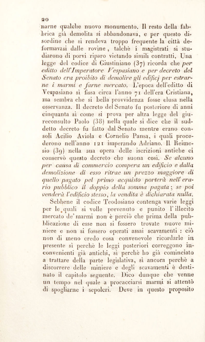 30 narne qualche nuovo monumento. Il resto della fab- brica già demolita si abbandonava, e per questo db sordine che si rendeva troppo frequente la città de^ lormavasi dalle rovine , talché i magistrati si stu- diarono di porvi riparo vietando simili contratti, Una legge del codice di Giustiniano (3y) ricorda che per editto dell'Imperatore Vespasiano e per decreto del Senato era proibito di demolii'e gli edificj per astrar- ne i marmi e farne mercato. L’epoca dell’editto di Vespasiano sì fissa circa l’anno 71 dell’era Cristiana, ma sembra ehe si bella provvidenza fosse elusa nella osservanza. 11 decreto del Senato fu posteriore di anni cinquanta sì come si prova per altra legge del giu- reconsulto Paolo (38) nella quale si dice che il sud- detto decreto fu fatto dal Senato mentre erano con- soli Acilio Aviola e Cornelio Pansa, i quali proce- derono nell’anno 121 imperando Adriano. 11 Reiine^ sio (3g) nella sua opera delle iscrizioni antiche ci conservò questo decreto che suona così. Se alcuno per causa di commercio compera un edificio e dalla demolizione di esso ritrae un prezzo maggiore di quello pagato pel primo acquisto porterà nell era- rio pubblico il doppio della somma pagata ; se poi venderà l'edificio stesso, la vendita è dici dar ata nulla. Sebbene il codice Teodosiano contenga varie leggi per le#quali si volle prevenuto e punito l’illecito mercato de’ marmi non è perciò che prima della pub- blicazione di esse non si fossero trovate nuove mi- niere e non si fossero operati assai scavamenti : ciò non di meno credo cosa convenevole ricordarle in presente sì perchè le leggi posteriori correggono in- convenienti già antichi, sì perchè ho già cominciato a trattare della parte legislativa, sì ancora perchè a discorrere delle miniere e degli scavamenti è desti- nato il capitolo seguente. Dico dunque che venne un tempo nel quale a procacciarsi marmi si attentò