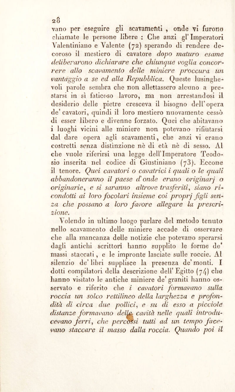 vano per eseguire gli scavamenti , onde vi furono chiamate le persone libere : Che anzi gl’ Imperatori Yalentiniano e Valente (72) sperando di rendere de- coroso il mestiero di cavatore dopo maturo esame deliberarono dichiarare che chiunque voglia concor- rere allo scavamento delle miniere peoccura un vantaggio a se ed alla Repubblica. Queste lusinghe- voli parole sembra che non allettassero alcuno a pre- starsi in sì faticoso lavoro, ma non arrestandosi il desiderio delle pietre cresceva il bisogno dell’opera de’ cavatori, quindi il loro mestiero nuovamente cessò di esser libero e divenne forzato. Quei che abitavano i luoghi vicini alle miniere non potevano rifiutarsi dal dare opera agli scavamenti, che anzi vi erano costretti senza distinzione nè di età nè di sesso. Al che vuole riferirsi una legge dell’Imperatore Teodo- sio inserita nel codice di Giustiniano (73). Eccone il tenore. Quei cavatori o cavatrici i quali o le quali abbandoneranno il paese donde erano originarj o originarie, e si saranno altrove trasferiti, siano ri- condotti ai loro focolari insieme coi proprj figli seri- Za che possano a loro favore allegare la prescri- zione. Volendo in ultimo luogo parlare del metodo tenuto nello scavamento delle miniere accade di osservare che alla mancanza delle notizie che potevano sperarsi dagli antichi scrittori hanno supplito le forme de* massi staccati, e le impronte lasciate sulle roccie. Al silenzio de’ libri supplisce la presenza de’ monti. I dotti compilatori della descrizione dell’Egitto (74) che hanno visitato le antiche miniere de’ graniti hanno os- servato e riferito che i cavatori formavano sulla roccia un solco rettilineo della larghezza e profon- dità di circa due pollici, e su di esso a picciole distanze formavano delLi* cavità nelle quali introdu- cevano ferri, che percorsi tutti ad un tempo face- vano staccare il masso dalla roccia. Quando poi il