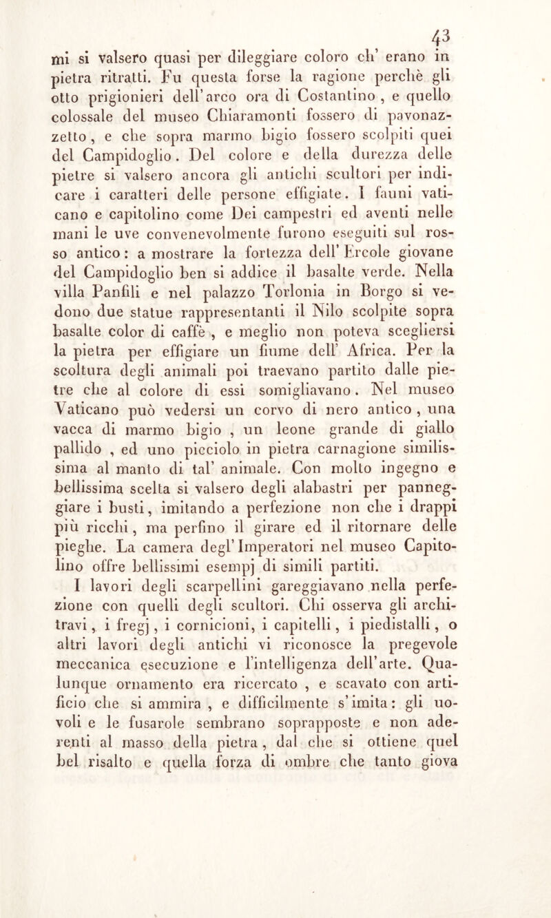 pietra ritratti. Fu questa forse la ragione perchè gli otto prigionieri dell’arco ora di Costantino, e quello colossale del museo Chiaramonti fossero di pavonaz- zetto , e che sopra marmo bigio fossero scolpiti quei del Campidoglio. Del colore e della durezza delle pietre si valsero ancora gli antichi scultori per indi- care i caratteri delle persone effigiate. I Ialini vati- cano e capitolino come Dei campestri ed aventi nelle inani le uve convenevolmente furono eseguiti sul ros- so antico : a mostrare la fortezza dell’ Ercole giovane del Campidoglio ben si addice il basalte verde. Nella villa Panfili e nel palazzo Torlonia in Borgo si ve- dono due statue rappresentanti il Nilo scolpite sopra basalte color di caffè , e meglio non poteva scegliersi la pietra per effigiare un fiume dell’ Africa. Per la scoltura degli animali poi traevano partito dalle pie- tre che al colore di essi somigliavano. Nel museo Vaticano può vedersi un corvo di nero antico , una vacca di marmo bigio , un leone grande di giallo pallido , ed uno picciolo in pietra carnagione similis- sima al manto di tal’ animale. Con molto ingegno e bellissima scelta si valsero degli alabastri per panneg- giare i busti, imitando a perfezione non che i drappi più ricchi, ma perfino il girare ed il ritornare delle pieghe. La camera degl’imperatori nel museo Capito- lino offre bellissimi esempi di simili partiti. I lavori degli scarpellini gareggiavano nella perfe- zione con quelli degli scultori. Chi osserva gli archi- travi , i f’regj , i cornicioni, i capitelli, i piedistalli, o altri lavori degli antichi vi riconosce la pregevole meccanica esecuzione e lintelligenza dell’arte. Qua- lunque ornamento era ricercato , e scavato con arti- ficio che si ammira , e difficilmente s’imita: gli uo- voli e le fusarole sembrano soprapposte e non ade- renti al masso della pietra , dal che si ottiene quel bel risalto e quella forza di ombre che tanto giova