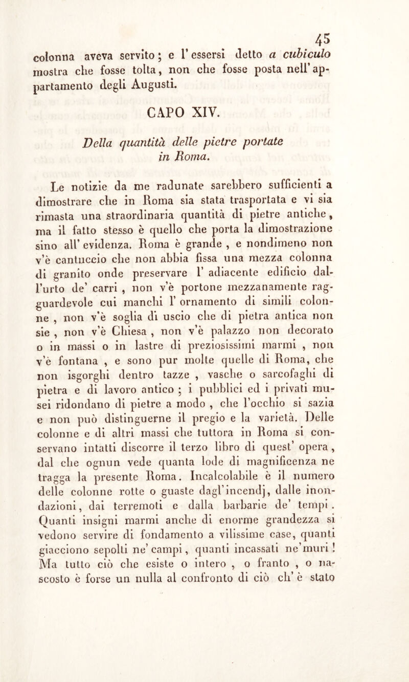 colonna aveva servito ; e V essersi detto a cubiculo mostra che fosse tolta, non che fosse posta nell’ ap- partamento degli Augusti. CAPO XIV. Della quantità delle pietre portate in Roma. Le notizie da me radunate sarebbero sufficienti a dimostrare che in Roma sia stata trasportata e vi sia rimasta una straordinaria quantità di pietre antiche, ma il fatto stesso è quello che porta la dimostrazione sino all’ evidenza. Roma è grande , e nondimeno non v’è cantuccio che non abbia fissa una mezza colonna di granito onde preservare 1’ adiacente edificio dal- l’urto de’ carri , non v’è portone mezzanamente rag- guardevole cui manchi f ornamento di simili colon- ne , non v’è soglia di uscio che di pietra antica non sie , non v’è Chiesa , non v’è palazzo non decorato o in massi o in lastre di preziosissimi marmi , non v’è fontana , e sono pur molte quelle di Roma, che non isgorghi dentro tazze , vasche o sarcofaghi di pietra e di lavoro antico ; i pubblici ed i privati mu- sei ridondano di pietre a modo , che l’occhio si sazia e non può distinguerne il pregio e la varietà. Delle colonne e di altri massi che tuttora in Roma si con- servano intatti discorre il terzo libro di quest’ opera , dal che ognun vede quanta lode di magnificenza ne tragga la presente Roma. Incalcolabile è il numero delle colonne rotte o guaste dagl’incendj, dalle inon- dazioni, dai terremoti e dalla barbarie de’ tempi. Quanti insigni marmi anche di enorme grandezza si vedono servire di fondamento a vilissime case, quanti giacciono sepolti ne’campi, quanti incassati ne’muri ! Ma tutto ciò che esiste o intero , o franto , o na- scosto è forse un nulla al confronto di ciò eli è stato