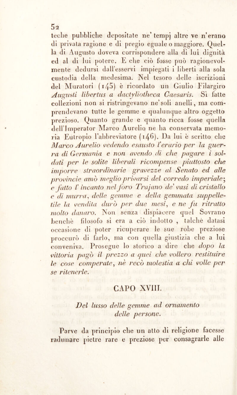 teche pubbliche depositate ne’ tempj altre ve n’erano di privata ragione e di pregio eguale o maggiore. Quel- la di Augusto doveva corrispondere alla di lui dignità ed al di lui potere. E che ciò fosse può ragionevol- mente dedursi dall’esservi impiegati i liberti alla sola custodia della medesima. Nel tesoro delle iscrizioni del Muratori ( 14-5) è ricordato un Giulio Filargiro Augusti libertus a dactjìiolheca Caesaris. Sì fatte collezioni non si ristringevano ne’soli anelli, ma com- prendevano tutte le gemme e qualunque altro oggetto prezioso. Quanto grande e quanto ricca fosse quella dell’Imperator Marco Aurelio ne ha conservata memo- ria Eutropio l’abbrevia tore ( 14^6). Da lui è scritto clic Marco Aurelio vedendo esausto l'erario per la guer- ra di Germania e non avendo di che pagare i sol- dati per le solite liberali ricompense piuttosto che imporre straordinarie gravezze al Senato ed alle provincie amò meglio privarsi del corredo imperiale; e fatto l'incanto nel foro Trajano de vasi di cristallo e di murra, delle gemme e della gemmata suppelle- tile la vendita durò per due mesi, e ne fu ritratto molto danaro. Non senza dispiacere quel Sovrano benché filosofo si era a ciò indotto , talché datasi occasione di poter ricuperare le sue robe preziose proccurò di farlo, ma con quella giustizia che a lui conveniva. Prosegue lo storico a dire che dopo la vittoria pagò il prezzo a quei che vollero restituire le cose comperate, nè recò molestia a chi volle per se ritenerle. CAPO XVIII. Del lusso delle gemme ad ornamento delle persone. Parve da principio che un atto di religione facesse radunare pietre rare e preziose per consagrarle alle