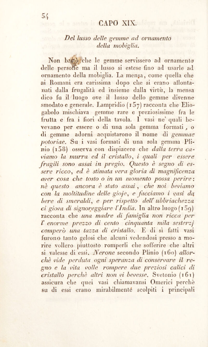 Del lusso delle gemme ad ornamento della mobiglia. Non ba^ò elio le gemme servissero ad ornamento delle persone ma il lusso si estese fino ari usarle ad ornamento della mobiglia. La men§a, come quella che ai Romani era carissima dopo che si erano allonta- nati dalla frugalità ed insieme dalla virtù, la mensa dico fu il luogo ove il lusso dello gemme divenne smodato e generale. Lampridio ( x 57) racconta che Elio* gabolo mischiava gemme rare e preziosissime fra le frutta e fra i fiori della tavola. I vasi ne’ quali be- vevano per essere o di una sola gemma formati o di gemme adorni acquistarono il nome di gemmae potoriae. Su i vasi formati di una sola gemma Pii* nio (i58) osserva con dispiacere che dalla terra ca- viamo la murra ed il cristallo, i quali per essere fragili sono assai in pregio. Questo è segno di es- sere ricco, ed è stimata vera gloria di magnificenza aver cosa che tosto o in un momento possa perire : nè questo ancora è stato assai , che noi beviamo con la moltitudine delle gioje, e facciamo i vasi da, bere di smeraldi, e per l'ispetto dell' ubbriachezza ci giova di signoreggiare l'India. In altro luogo (i5q) racconta che una madre di famiglia non ricca per V enorme prezzo di cento cinquanta mila sesterzj comperò una tazza di cristallo. E di sì fatti vasi furono tanto gelosi che alcuni vedendosi presso a mo- rire vollero piuttosto romperli che sofferire che altri si valesse di essi. Nerone secondo Plinio (160) allor- ché vide perduta ogni speranza di conservare il re- gno e la vita volle rompere due preziosi calici di cristallo perchè altri non vi bevesse. Svetonio (161) assicura che quei vasi chiamavansi Omerici perchè su di essi erano mirahilmenté scolpiti i principali