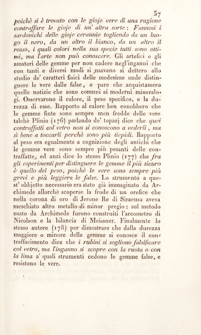 poiché si è trovato con le gioje vere di una ragione contraffare le gioje di uiì altra soj'te : Fannosi i sardonichi delle gioje ceraunie togliendo da un luo- go il nero, da un altro il bianco, da un altro il rosso, i quali colori nella sua specie tutti sono otti- mi, ma Tarte non può conoscere. Gli artefici e gli amatori delle gemme per non cadere negl’inganni che con tanti e diversi modi si .usavano si dettero allo studio de’ caratteri fisici delle medesime onde distin- guere le vere dalle false, e pare che acquistassero quelle notizie che sono comuni ai moderni mineralo- gi. Osservarono il calore, il peso specifico, e la du- rezza di esse. Rapporto al calore ben conobbero che le gemme finte sono sempre nlen fredde delle vere talché Plinio ( i 76) parlando de’ topazj dice che quei contraffatti col vetro non si conoscono a vederli , ma sì bene a toccarli perchè sono più tiepidi. Rapporto al peso era egualmente a cognizione degli antichi che le gemme vere sono sempre più pesanti delle con- traffatte^ ed anzi dice lo stesso Plinio (177) che fra gli esperimenti per distinguere le gemme il più sicuro è quello del peso, poiché le vere sono sempre più grevi e più leggiere le false. Lo strumento a que- st’obbjetto necessario era stato già immaginato da Ar- chimede allorché scoperse la frode di un orefice che nella corona di oro di Jerone Re di Siracusa aveva mescbìato altro metallo di minor pregio : sul metodo usato da Archimede furono construiti l’areometro di Nicolson e la bilancia di Meissner. Finalmente lo stesso autore (178)- per dimostrare che dalla durezza maggiore o minore delle gemme si conosce il con- traffacimento dice che i rubini si sogliono falsificare col vetro, ma tinganno si scopre con la ruota o con la lima a’ quali strumenti cedono le gemme false, e resistono le vere.