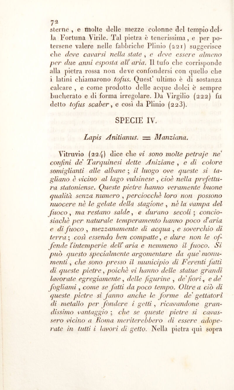 sterne , e molte delle mezze colonne del tempio del- la Fortuna Virile. Tal pietra è tenerissima, e per po- tersene valere nelle fabbriche Plinio (221) suggerisce che deve cavarsi nella state , e deve essere almeno per due anni esposta all aria. Il tufo che corrisponde alla pietra rossa non deve confondersi con quello che i latini chiamarono tofus. Quest’ ultimo è di sostanza calcare , e come prodotto delle acque dolci e sempre bucherato e di forma irregolare. Da Virgilio (222) fu detto tofus scaber, e così da Plinio (223). SPECIE IV. Lapis Anitianus. z= Manziana. Vitruvio (224) dice che vi sono molte petraje ne confini de Tarquinesi dette Aniziane , e di colore somiglianti alle albane ; il luogo ove queste si ta- gliano è vicino al lago vulsinese , cioè nella prefettu- ra statoniense. Queste pietre hanno veramente buone qualità senza numero , perciocché loro non possono nuocere nè le gelate della stagione , nè la vampa del fuoco , ma restano salde, e durano secoli ; concio- siacliè per naturale temperamento hanno poco d'aria e di fuoco , mezzanamente di acqua , e soverchio di terra ; così essendo ben compatte, e dure non le of- fende Tintemperie dell’ aria e nemmeno il fuoco. Si può questo specialmente argomentare da que monu- menti , che sono presso il municipio di Ferenti jatti di queste pietre, poiché vi hanno delle statue grandi lavorate egregiamente , delle figurine , de fiori ^ e de fogliami , come se fatti da poco tempo. Oltre a ciò di queste pietre si fanno anche le forme de' gettatori di metallo per fondere i getti , ricavandone gran- dissimo vantaggio ; che se queste pietre si cavas- sero vicino a Roma meriterebbero di essere adope- rate in tutti i lavori di getto. Nella pietra qui sopra