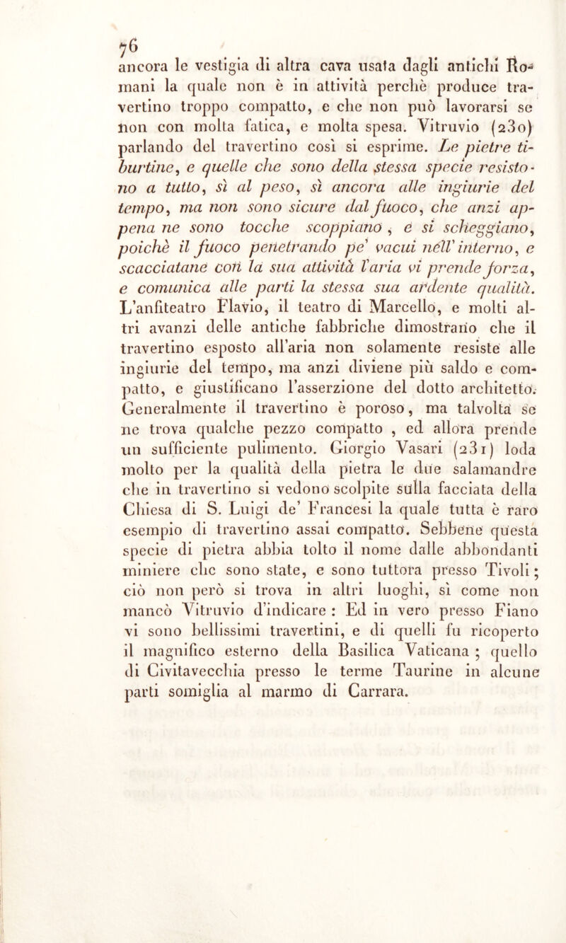 ancora le vestigia «li altra cava usata dagli antichi Ilo-1 inani la quale non è in attività perchè produce tra- vertino troppo compatto, e che non può lavorarsi se non con molla fatica, e molta spesa. Vitruvio (23o) parlando del travertino cosi si esprime. Le pietre ti- burtine, e quelle che sono della stessa specie resisto- no a tutto, sì al peso, sì ancora alle ingiurie del tempo, ma non sono sicure dal fuoco, che anzi ap- pena ne sono tocche scoppiano , e si scheggiano, poiché il fuoco penetrando pe vacui nélV iliterno, e scacciatane coli la sua attività l'aria vi prende forza, e comunica alle parti la stessa sua ardente qualità. L’anfiteatro Flavio, il teatro di Marcello, e molti al- tri avanzi delle antiche fabbriche dimostrano che il travertino esposto all’aria non solamente resiste alle ingiurie del tempo, ma anzi diviene più saldo e com- patto, e giustificano l’asserzione del dotto architetto. Generalmente il travertino è poroso, ma talvolta: se ne trova qualche pezzo compatto , ed allora prende un sufficiente pulimento. Giorgio Vasari (231) loda molto per la qualità della pietra le due salamandre che in travertino si vedono scolpite sulla facciata della Chiesa di S. Luigi de’ Francesi la quale tutta è raro esempio di travertino assai compatto. Sebbene questa specie di pietra abbia tolto il nome dalle abbondanti miniere che sono state, e sono tuttora presso Tivoli ; ciò non però si trova in altri luoghi, sì come non mancò Vitruvio d’indicare : Ed in vero presso Fiano vi sono bellissimi travertini, e di quelli fu ricoperto il magnifico esterno delia Basilica Vaticana ; quello di Civitavecchia presso le terme Taurine in alcune parti somiglia al marmo di Carrara.