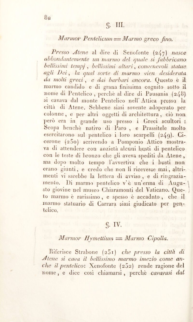 Marmor Pentélicum — Mar'ino greco fino. Presso Atene al dire di Senofonte (247) nasce abbondantemente un marmo del quale si fabbi'icano bellissimi tempj , bellissimi altari, convenevoli statue agli Dei, la qual sorte di marmo vien desiderata da molti greci , e dai barbari ancora. Questo è il marmo candido e di grana finissima cognito sotto il nome di Pentelico , perchè al dire di Pausania (240) si cavava dal monte Pentelico nell’ Attica presso la città di Atene. Sebbene siasi sovente adoperato per colonne , e per altri oggetti di architettura , ciò non però era in grande uso presso i Greci scultori : Scopa benché nativo di Paro , e Prassitele molto esercitarono sul pentelico i loro scarpelli (249). Ci- cerone (aòo) scrivendo a Pomponio Attico mostra- va di attendere con anzietà alcuni busti di pentelico con le teste di bronzo che gli aveva spediti da Atene , ma dopo molto tempo l’avvertiva che i busti non erano giunti, e credo che non li ricevesse mai, altri- menti vi sarebbe la lettera di avviso , e di ringrazia- mento. Di marmo pentelico v’ è un’erma di Augu- sto giovine nel museo Chiaramonti del Vaticano. Que- to marmo è rarissimo , e spesso è accaduto , che il marmo statuario di Carrara siasi giudicato per pen- telico. §. IV. Marmor Hymettium = Marmo Cipolla. Riferisce Strabone (2S1) che presso la: città di Atene si cava il bellissimo marmo imezio come an- che il pentelico: Xenofonte (202) rende ragione del nome, e dice cosi chiamarsi , perchè cavatasi dai