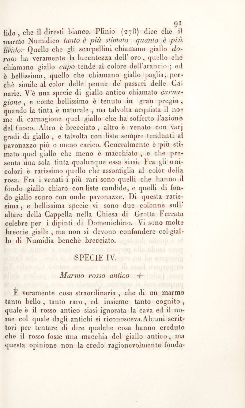 marmo Numidico tanto è pià stimato quanto è più livido:- Quello die gli scalpellini chiamano giallo do- rato ha veramente la lucentezza dell’ oro , quello elio chiamano giallo cupo tende al colore dell’arancio ; ed è bellissimo, quello che chiamano giallo paglia, per* che simile al color delle penne de’ passeri delle Ca- narie. Ve una specie di giallo antico chiamato carna- gione , e còme bellissimo è tenuto in gran pregio , quando la tinta è naturale , ma talvolta acquista il no- me di carnagione quel giallo che ha sofferto l’azione del fuoco. Altro è brecciato , altro è venato con varj gradi di giallo , e talvolta con liste sempre tendenti al pavonazzo più o meno carico. Generalmente è più sti- mato quel giallo che meno è macchiato , e che pre- senta una sola tinta qualunque essa siasi; Fra gli uni- colori è rarissimo quello che assomiglia al color della rosa. Fra i venati i più rari sono quelli che hanno il fondo giallo chiaro con liste candide, e quelli di fon- do giallo scuro con onde pavonazze. Di questa raris- sima * e bellissima specie vi sono due colonne sull’ altare della Cappella nella Chiesa di Grotta Ferrata celebre per i dipinti di Domenichino. Vi sono molte breccie gialle , ma non si devono confondere col gial- lo di Numidia benché brecciato. SPECIE IV. Marmo rosso antico + « E veramente cosa straordinaria , che di un marmo tanto bello , tanto raro , ed insieme tanto cognito , quale è il rosso antico siasi ignorata la cava ed il no- me col quale dagli antichi si riconosceva.Alcuni scrit- tori per tentare di dire qualche cosa hanno creduto che il rosso fosse una macchia del giallo antico , ma questa opinione non la credo ragionevolmente fonda-