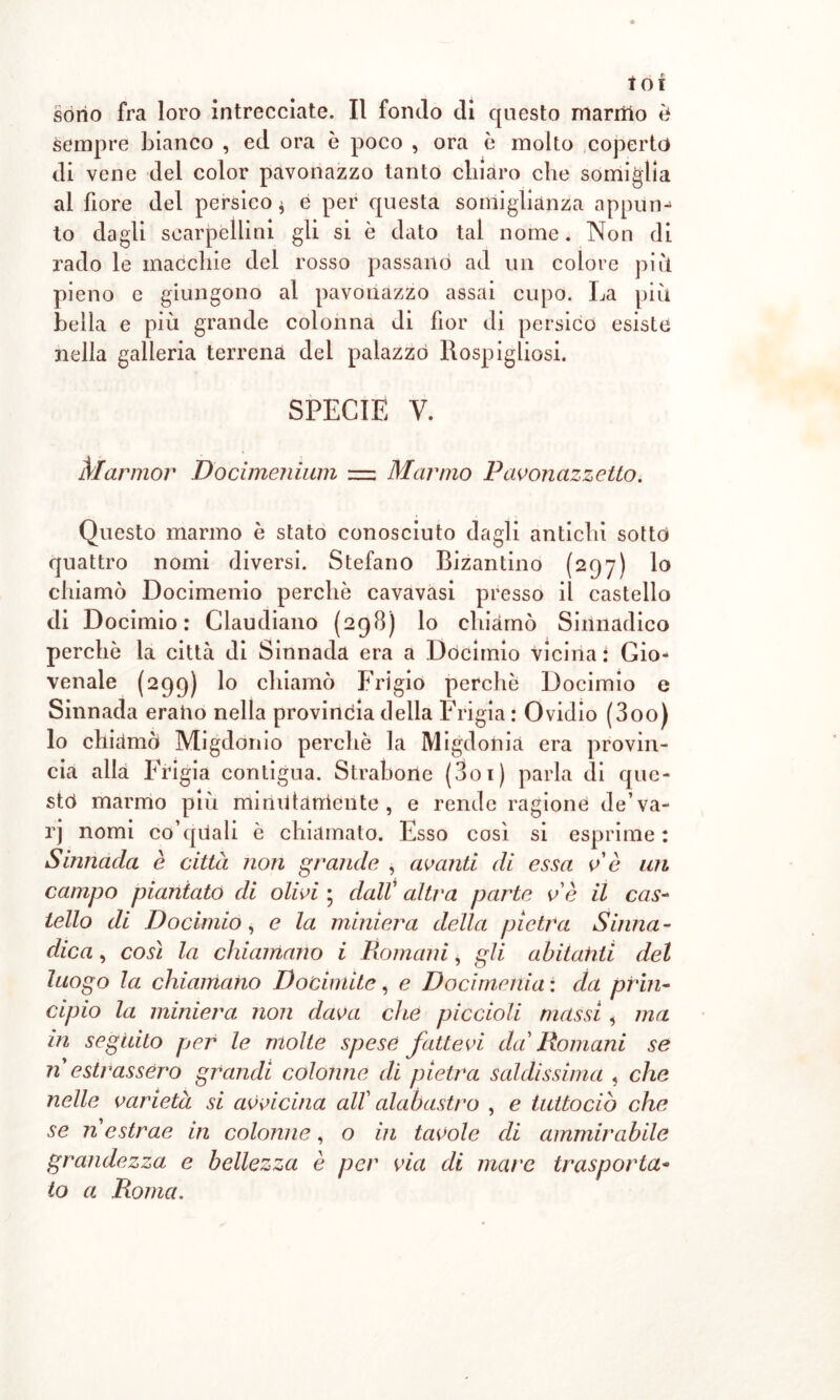 sempre bianco , ed ora è poco , ora è molto coperto di vene del color pavonazzo tanto chiaro che somiglia al fiore del persico * e per questa somiglianza appun- to dagli scarpelli ni gli si è dato tal nome. Non di rado le macchie dei rosso passano ad un colore piìt pieno e giungono al pavonazzo assai cupo. La più bella e più grande colonna di fior di persico esiste nella galleria terrena del palazzo Rospigliosi. SPECIE V. Marmor Docimenium = Marmo Pavonazzetto. Questo marmo è stato conosciuto dagli antichi sotto quattro nomi diversi. Stefano Bizantino (297) lo chiamò Docimenio perchè cavavasi presso il castello di Docimio : Claudiano (298) lo chiamò Sinnadico perchè la città di Sinnada era a Docimio vicina: Gio- venale (299) lo chiamò Frigio perchè Docimio e Sinnada erano nella provincia della Frigia : Ovidio (300) lo chiamò Migdonio perchè la Migdonia era provin- cia alla Frigia contigua. Stradone (301 ) parla di que- sto marmo più minOtaniente , e rende ragione de’va- rj nomi co’quali è chiamato. Esso così si esprime: Sinnada è città non grande , avanti di essa ve un campo piantato di olivi • dall’ altra parte ve il cas- tello di Docimio, e la miniera della pietra Sòma- dica, così la chiamano i Romani, gli abitatiti del luogo la chiamano Docimite, e Docimenia : da prin- cipio la miniera non dava che piccioli massi * ma in seguito per le molte spese fattevi da Romani se n estrassero grandi colonne di pietra saldissima , che nelle varietà si avvicina all' alabastro , e tuttocio che se n estrae in colonne, o in tavole di ammirabile grandezza e bellezza è per via di mare trasporta- to a Roma.