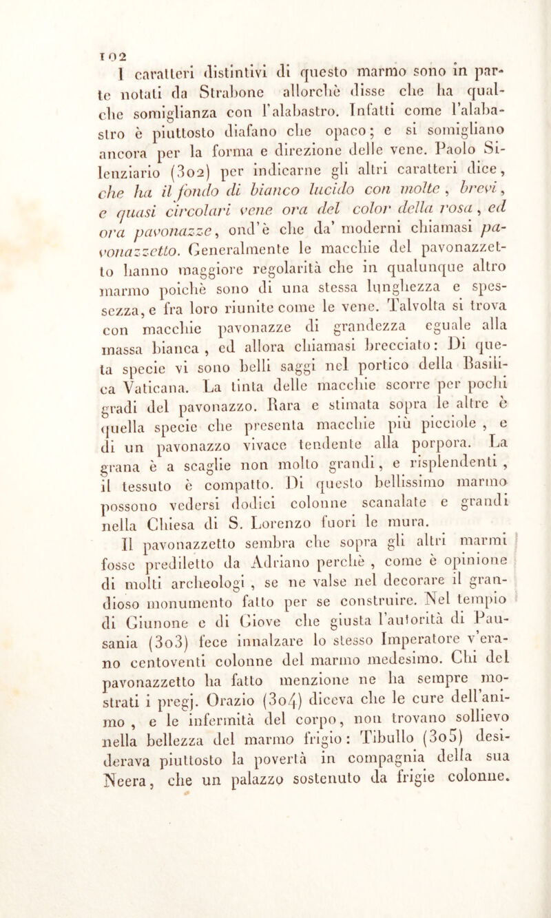 I caratteri distintivi di questo marmo sono in par- te notati da Strabone allorché disse che ha qual- che somiglianza con l’alabastro. Intatti come l’alaba- stro è piuttosto diafano che opaco; e si somigliano ancora per la forma e direzione delle vene. Paolo Si- lenziario (802) per indicarne gli altri caratteri dice, che ha il fondo di bianco lucido con molte , brevi, c quasi circolari vene ora del color della 1 osa , ed ora pavonazze, ond ò clic da moderni chiamasi pa- vonazzetto. Generalmente le macchie del pavonazzet- to hanno maggiore regolarità che in qualunque altro marmo poiché sono di una stessa lunghezza e spes- sezza, e fra loro riunite come le vene. Talvolta si trova con macchie pavonazze di grandezza eguale alla massa bianca , ed allora chiamasi brecciato. Idi que- ta specie vi sono belli saggi nel portico della Basili- ca Vaticana. La tinta delle macchie scorre per pochi gradi del pavonazzo. Bara e stimata sopra le altre è quella specie che presenta macchie più pieciole , e di un pavonazzo vivace tendente alla porpora. La grana è a scaglie non molto grandi, e risplendenti, il tessuto è compatto. Di questo bellissimo marmo possono vedersi dodici colonne scanalate e glandi nella Chiesa di S. Lorenzo fuori le mura. II pavonazzetto sembra che sopra gli altri marmi fosse prediletto da Adriano perché , come ò opinione di molti archeologi , se ne valse nel decorare il gran- dioso monumento fatto per se construire. Nel tempio di Giunone e di Giove che giusta l autorità di I au- sania ( 3o3) fece innalzare lo stesso Imperatore v era- no centoventi colonne del marmo medesimo. Chi del pavonazzetto ha fatto menzione ne ha sempre mo- strati i pregj. Orazio (3c>4) diceva che le cure dell ani- mo , e le infermità del corpo, nou trovano sollievo nella bellezza del marmo frigio: Tibullo (3o5) desi- derava piuttosto la povertà in compagnia della sua Neera, che un palazzo sostenuto da frigie colonne.