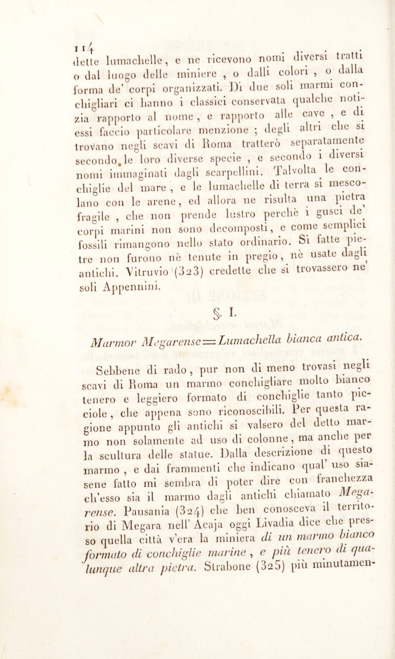 dette In ma elicile, e ne ricevono nomi diversi tratti o dal luogo delle miniere , o dalli colori , o dalla l'orma de’ corpi organizzati. Di due soli marmi con- cl li glia ri ci hanno i classici conservata qualche noti- zia rapporto al nome, e rapporto alle cave , e di essi faccio particolare menzione ; degli altri che si trovano negli scavi di Roma tratterò separatamente secondo, le loro diverse specie , e secondo i diversi nomi immaginati dagli scalpellini. Talvolta le con- chiglie del mare , e le lumachelle di terra si mesco- lano con le arene, ed allora ne risulta una pietra fragile , che non prende lustro perchè i gusci de. corpi marini non sono decomposti, e come semplici fossili rimangono nello stato ordinario. Sì fatte pie- tre non furono nò tenute in pregio , nè usate dag 1 antichi. Vitruvio (323) credette che si trovassero ne soli Appennini. $■ I- Marmor Mi >garensez=Lumachella bianca antica. Sebbene di rado , pur non di meno trovasi negli scavi di Roma un marmo conchigliare molto bianco tenero e leggiero formato di conchiglie tanto pic- ciolo , che appena sono riconoscibili. Per questa ra- gione appunto gli antichi si valsero del detto mar- mo non solamente ad uso di colonne , ma anche per la scultura delle statue. Dalla descrizione di questo marmo , e dai frammenti die indicano qual uso sia- sene fatto mi sembra di poter dire con franchezza ch’osso sia il marmo dagli antichi chiamato Mega- relise. Pausatiia (3 2) che ben conosceva il tei 1 ito rio di Megara nell’ Acaja oggi Livadia dice che pies so quella città vera la miniera di un marmo bianco formato di conchiglie marine , e più tenero di qua- lunque altra pietra. Strabono (325) più minutameli-