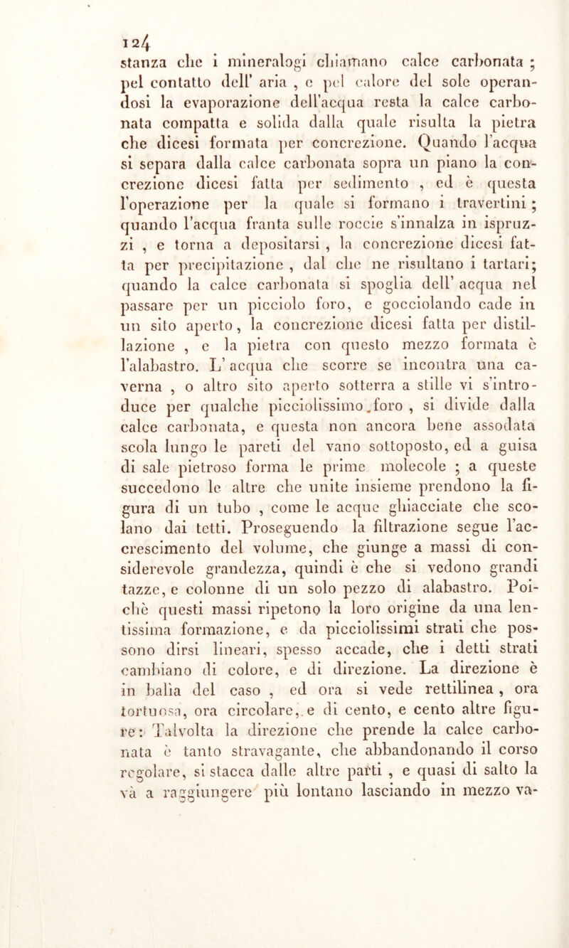 stanza clic 1 mineralogi chiamano calce carbonata ; pel contatto dell* aria , c pel calore del sole operan- dosi la evaporazione dell’acqua resta la calce carbo- nata compatta e solida dalla quale risulta la pietra che dicesi formata per concrezione. Quando l’acqua si separa dalla calce carbonata sopra un piano la con- crezione dicesi fatta per sedimento , ed è questa l’operazione per la quale si formano i travertini ; quando l’acqua franta sulle roecie s’innalza in ispruz- zi , e torna a depositarsi , la concrezione dicesi fat- ta per precipitazione , dal clic ne risultano i tartari; quando la calce carbonata si spoglia dell’ acqua nel passare per un picciolo foro, e gocciolando cade in un sito aperto, la concrezione dicesi fatta per distil- lazione , e la pietra con questo mezzo formata è l’alabastro. L’acqua clic scorre se incontra una ca- verna , o altro sito aperto sotterra a stille vi s’intro- duce per qualche picciolissimo„foro , si divide dalla calce carbonata, e questa non ancora bene assodata scola lungo le pareti del vano sottoposto, ed a guisa di sale pietroso forma le prime molecole ; a queste succedono le altre che unite insieme prendono la fi- gura di un tubo , come le acque ghiacciate che sco- lano dai tetti. Proseguendo la filtrazione segue l’ac- crescimento del volume, che giunge a massi di con- siderevole grandezza, quindi è che si vedono grandi tazze, e colonne di un solo pezzo di alabastro. Poi- ché questi massi ripetono la loro origine da una len- tissima formazione, e da picciolissimi strati che pos- sono dirsi lineari, spesso accade, che i detti strati cambiano di colore, e di direzione. La direzione è in balìa del caso , ed ora si vede rettilinea , ora tortuosa, ora circolare,, e di cento, e cento altre figu- re: Talvolta la direzione che prende la calce carbo- nata è tanto stravagante, che abbandonando il corso regolare, si stacca dalle altre parti , e quasi di salto la và a raggiungere più lontano lasciando in mezzo va-