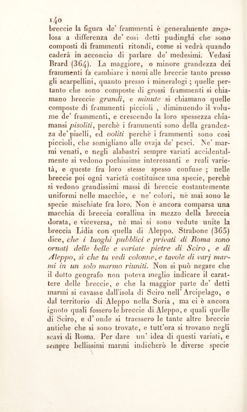 treccie la figura de’ frammenti è generalmente ango- losa a differenza de’ cosi detti pudinghi che sono composti di frammenti ritondi, come si vedrà quando caderà in acconcio di parlare de’ medesimi. Y7edasi Brard (364). La maggiore, o minore grandezza dei frammenti fa cambiare i nomi alle treccie tanto presso gli scarpellini, quanto presso i mineralogi ; quelle per- tanto che sono composte di grossi frammenti si chia- mano treccie grandi, e minute si chiamano quelle composte di frammenti piccioli , diminuendo il volu- me de’ frammenti, e crescendo la loro spessezza cliia- mansi pisoliti, perchè i frammenti sono della grandez- za de’piselli, ed ooliti perchè i frammenti sono cosi piccioli, che somigliano alle ovaja de’ pesci. IN e’ mar- mi venati, e negli alabastri sempre variati accidental- mente si vedono pochissime interessanti e reali varie- tà, e queste fra loro stesse spesso confuse ; nelle treccie poi ogni varietà costituisce una specie, perchè si vedono grandissimi massi di treccie costantemente uniformi nelle macchie, e ne’ colori, nè mai sono le specie mischiate fra loro. Non è ancora comparsa una macchia di treccia corallina in mezzo della treccia dorata, e viceversa, nè mai si sono vedute unite la treccia Lidia con quella di Aleppo. Stratone (365) dice, che i luoghi pubblici e privati di Roma sono ornati delle belle e verniate pietre di Sciro , e di sileppo, sì che tu vedi colonne, e tavole di varj mar- mi in un solo marmo riuniti. Non si può negare che il dotto geografo non poteva meglio indicare il carat- tere delle treccie, e che la maggior parte de’ detti marmi si cavasse dall’isola di Sciro nell’Arcipelago, e dal territorio di Aleppo nella Soria , ma ci è ancora ignoto quali fossero le treccie di Aleppo, e quali quelle di Sciro, e d’ onde si traessero le tante altre treccie antiche che si sono trovate, e tutt’ora si trovano negli scavi di Roma. Per dare un’ idea di questi variali, e sempre bellissimi marmi indicherò le diverse specie