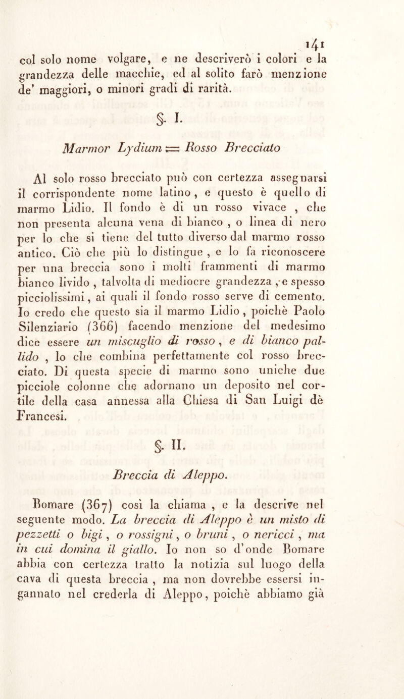 14t col solo nome volgare, e ne descriverò i colori e la grandezza delle macchie, ed al solito farò menzione de* maggiori, o minori gradi di rarità. §• i. Marni or Lydium z=z Rosso B ree ciato Al solo rosso brecciato può con certezza assegnarsi il corrispondente nome latino, e questo è quello di marmo Lidio. Il fondo è di un rosso vivace , che non presenta alcuna vena di bianco , o linea di nero per lo che si tiene del tutto diverso dal marmo rosso antico. Ciò che piò lo distingue , e lo fa riconoscere per una breccia sono i molti frammenti di marmo bianco livido , talvolta di mediocre grandezza , e spesso picciolissimi, ai quali il fondo rosso serve di cemento. Io credo che questo sia il marmo Lidio , poiché Paolo Silenziario (366) facendo menzione del medesimo dice essere un miscuglio di rosso , e di bianco pal- lido , lo che combina perfettamente col rosso brec- ciato. Di questa specie di marmo sono uniche due picciole colonne che adornano un deposito nel cor- tile della casa annessa alla Chiesa di San Luigi dò Francesi. §• n. Breccia di A leppo. Bomare (367) così la chiama , e la descrive nel seguente modo. La breccia di Aleppo è un misto di pezzetti o bigi, o rossigni, o bruni , o nericci , ma in cui domina il giallo. Io non so d’onde Bomare abbia con certezza tratto la notizia sul luogo della cava di questa breccia , ma non dovrebbe essersi in- gannato nel crederla di Aleppo, poiché abbiamo già