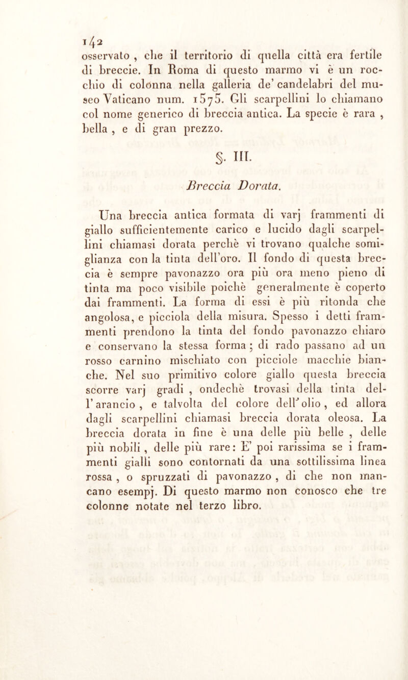 osservalo , che il territorio di quella città era fertile di breccie. In Roma di questo marmo vi è un roc- chio di colonna nella galleria de’ candelabri del mu- seo Vaticano num. 157S. Gli scarpellini lo chiamano col nome generico di breccia antica. La specie è rara , bella , e di gran prezzo. §• in. Breccia Dorata. Una breccia antica formata di varj frammenti di giallo sufficientemente carico e lucido dagli scarpel- lini chiamasi dorata perchè vi trovano qualche somi- glianza con la tinta dell’oro. Il fondo di questa brec- cia è sempre pavonazzo ora più ora meno pieno di tinta ma poco visibile poiché generalmente è coperto dai frammenti. La forma di essi è più ritonda che angolosa, e picoiola della misura. Spesso i detti fram- menti prendono la tinta del fondo pavonazzo chiaro e conservano la stessa forma ; di rado passano ad un rosso camino mischiato con picciole macchie bian- che. Nel suo primitivo colore giallo questa breccia scorre varj gradi , ondechè trovasi della tinta del- l’arancio, e talvolta del colore clelU olio , ed allora dagli scarpellini chiamasi breccia dorata oleosa. La breccia dorata in fine è una delle più belle , delle più nobili , delle più rare: E’ poi rarissima se i fram- menti gialli sono contornati da una sottilissima linea rossa , o spruzzati di pavonazzo , di che non man- cano esempj. Di questo marmo non conosco che tre colonne notate nel terzo libro.