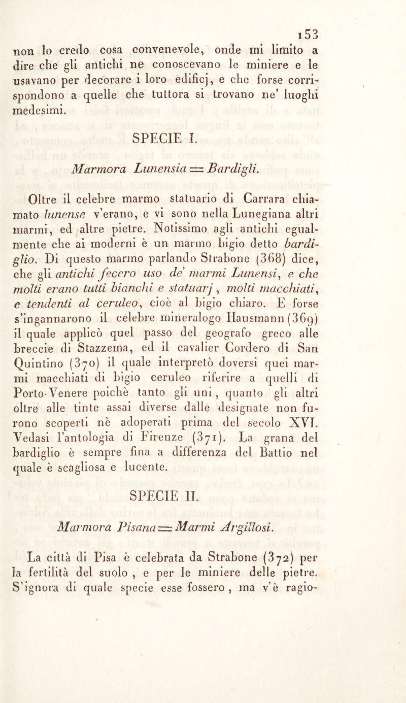 non lo credo cosa convenevole, onde mi limito a dire che gli antichi ne conoscevano le miniere e le usavano per decorare i loro edificj, e che forse corri- spondono a quelle che tuttora si trovano ne* luoghi medesimi. SPECIE I. Marmora Lunensia = Bardigli. Oltre il celebre marmo statuario di Carrara chia- mato lunense v’erano, e vi sono nella Lunegiana altri marmi, ed altre pietre. Notissimo agli antichi egual- mente che ai moderni è un marmo bigio detto bar di- gito. Di questo marmo parlando Strabone (368) dice, che gli ajitichi fecero uso de marmi Lunensi, e che molti erano tutti bianchi e statuarj, molti macchiati, e tendenti al ceruleo, cioè al bigio chiaro. E forse s’ingannarono il celebre mineralogo Ilausinann (369) il quale applicò quel passo del geografo greco alle breccie di Stazzema, ed il cavalier Corderò di San Quintino (370) il quale interpretò doversi quei mar- mi macchiati di bigio ceruleo riferire a quelli di Porto-Venere poiché tanto gli uni, quanto gli altri oltre alle tinte assai diverse dalle designate non fu- rono scoperti nè adoperati prima del secolo XVI. Vedasi l’antologia di Eirenze (371). La grana del bardiglio è sempre fina a differenza del Battio nel quale è scagliosa e lucente. SPECIE IL Marmora Pisana — Marmi Argillosi. La città di Pisa è celebrata da Strabone (372) per la fertilità del suolo , e per le miniere delle pietre. S'ignora di quale specie esse fossero, ma v’è ragio-