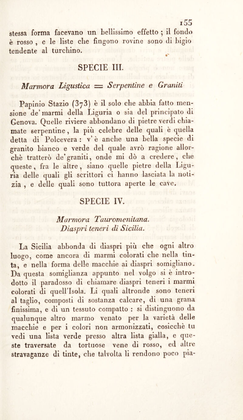 stessa forma facevano un bellissimo effetto ; il fondo è rosso , e le liste die fingono rovine sono di bigio tendente al turebino. SPECIE III. Marmora Ligustica = Serpentine e Graniti Papinio Stazio (373) è il solo die abbia fatto meli- sione de’marmi della Liguria o sia del principato di Genova. Quelle riviere abbondano di pietre verdi chia- mate serpentine , la più celebre delle quali è quella detta di Polcevera : v’ è anche una bella specie di granito bianco e verde del quale avrò ragione allor- ché tratterò de’graniti, onde mi dò a credere, che queste , fra le altre, siano quelle pietre della Ligu- ria delle quali gli scrittori ci hanno lasciata la noti- zia , e delle quali sono tuttora aperte le cave. SPECIE IV. Marmora Tauromenitana. Diaspri teneri di Sicilia. La Sicilia abbonda di diaspri più che ogni altro luogo, come ancora di marmi colorati che nella tin- ta, e nella forma delle macchie ai diaspri somigliano. Da questa somiglianza appunto nel volgo si è intro- dotto il paradosso di chiamare diaspri teneri i marmi colorati di quell'isola. Li quali altronde sono teneri al taglio, composti di sostanza calcare, di una grana finissima, e di un tessuto compatto : si distinguono da qualunque altro marmo venato per la varietà delle macchie e per i colori non armonizzati, cosicché tu vedi una lista verde presso altra lista gialla, e que- ste traversate da tortuose vene di rosso, ed altre stravaganze di tinte, che talvolta li rendono poco pia-