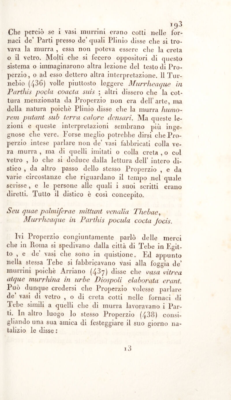 Clie perciò se i vasi murrini erano cotti nelle for- naci de’ Parti presso de’ quali Plinio disse che si tro- vava la murra , essa non poteva essere che la creta o il vetro. Molti che si fecero oppositori di questo sistema o immaginarono altra lezione dei testo di Pro- perzio, o ad esso dettero altra interpretazione. 11 Tur- nehio (436) volle piuttosto leggere Murrheacjue in Partìùs pocla coacta suis ; altri dissero che la cot- tura menzionata da Properzio non era dell’arte, ma della natura poiché Plinio disse che la murra lutino- rem putant sub terra calore densari. Ma queste le- zioni e queste interpretazioni sembrano più inge- gnose che vere. Forse meglio potrebbe dirsi che Pro- perzio intese parlare non de’ vasi fabbricati colla ve- ra murra , ma di quelli imitati o colla creta , o col vetro , lo che si deduce dalla lettura dell’ intero di- stico , da altro passo dello stesso Properzio , e da varie circostanze che riguardano il tempo nel quale scrisse , e le persone alle quali i suoi scritti erano diretti. Tutto il distico è così concepito. Seu quae palmiferae mittunt venalia Thebae, Murrheacjue in Parthis poetila coda jocis. Ivi Properzio congiuntamente parlò delle merci che in Roma si spedivano dalla città di Tebe in Egit- to , e de’ vasi che sono in quistione. Ed appunto nella stessa Tebe si fabbricavano vasi alla foggia de’ murrini poiché Arriano (487) disse che casa vitrea atque murrhina in urbe Diospoli elaborata erant. Può dunque credersi che Properzio volesse parlare de vasi di vetro , o di creta cotti nelle fornaci di Tebe simili a quelli che di murra lavoravano i Par- ti. In altro luogo lo stesso Properzio (438) consi- gliando una sua amica di festeggiare il suo giorno na- talizio le disse :