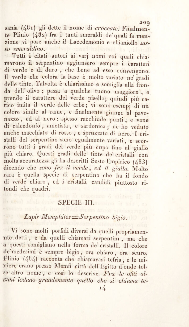 2°9 sania (481) gli dette il nome di croceate. Finalmen- te Plinio (482) fra i tanti smeraldi de’quali fa men- zione vi pose anche il Lacedemoni e chiamollo sas- so smeraldino. Tutti i citati autori ai varj nomi coi quali chia- marono il serpentino aggiunsero sempre i caratteri di verde e di duro , che bene ad esso convengono. Il verde che colora la base è molto variato ne’ gradi delle tinte. Talvolta è chiarissimo e somiglia alla fron- da dell olivo ; passa a qualche tuono maggiore , e prende il carattere del verde pisello; quindi più ca- rico imita il verde delle erbe; vi sono esempj di un colore simile al rame, e finalmente giunge al pavo- nazzo , ed al nero : spesso racchiude punti , e vene di calcedonio , ametista , e sardonica : ne ho veduto anche macchiato di rosso , e spruzzalo di nero. I cri- stalli del serpentino sono egualmente variati, e scor- rono tutti i gradi del verde più cupo fino al giallo più chiaro. Questi gradi delle tinte de’ cristalli con molta accuratezza gli ha descritti Sesto Empirico (483) dicendo che sono frsi il verde, ed il giallo. Molto rara è quella specie di serpentino che ha il fondo di verde chiaro , ed i cristalli candidi piuttosto ri- tondi che quadri, SPECIE III. Lapis Memphites = Serpentino bigio. Vi sono molti porfidi diversi da quelli propriamen- nte detti , e da quelli chiamati serpentini , ma che a questi somigliano nella forma de’ cristalli. Il colore de’medesimi è sempre bigio, ora chiaro, ora scuro. Plinio (484) racconta che chiamavasi tefria, e le mi- niere erano presso Memfi città dell’Egitto donde tol- se altro nome , e così lo descrive. Fra le ofiti al- cuni lodano grandemente quello che si chiama le- J4