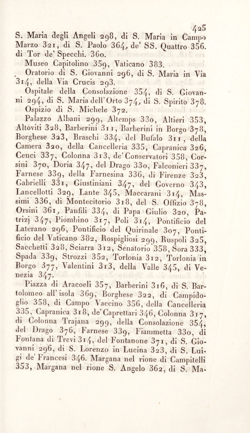 S. Maria degli Angeli 298, di S. Maria in Campo Marzo 32i, di S. Paolo 364., de’ SS. Quattro 356. di Tor de’ Specchi. 36o. Mu seo Capitolino 35g, Vaticano 383. Oratorio di S. Giovanni 296, di S. Maria in Via 314, della Via Crucis 293. Ospitale della Consolazione 354, di S. Giovan- ni 294ì di S. Maria dell Orto 3^4di S. Spirito 378. Ospizio di S. Michele 372. Palazzo Albani 299, Altemps 33o, Altieri 353, Altoviti 328, Barberini 3ii, Barberini in Borgo 3y8, Borghese 3,3, Braschi 334, del Bufalo 3ii, della Camera 820, della Cancelleria 335, Capranica 326, Cenci 33y, Colonna 3i3, de’Conservatori 358, Cor- sini 370, Doria 347, del Drago 33o, Falconieri 337, Farnese 339, della Farnesina 336, di Firenze 323, Gabrielli 331, Giustiniani 347» del Governo 343, Lance botti 829, Lante 345, Macearani 314, Mas- simi 336, di Montecitorio 318, del S. Offizio 378, Orsini 36i_, Panfili 334, di Papa Giulio 320, Pa- tri^ 347, Piombino 3i7, Poli 314, Pontificio del Laterano 296, Pontificio del Quirinale 307, Ponti- ficio del Vaticano 38,, Rospigliosi 299, Ruspoli 325, Sacchetti 3,8, Sciarra 3 12, Senatorio 358, Sora 333, Spada 3^9, Strozzi 352, Torlonia 3i2, Torloma in Borgo 877, Valentini 3i3, della Valle 345, di Ve- nezia 347. Piazza di Aracoeli 357, Barberini 3i6, di S. Bar- tolomeo all isola 069, Borghese 822, di Campido- glio 358, di Campo Vaccino 356, della Cancelleria 335, Capranica 3i8, de’Caprettari 346, Colonna 317, di Colonna Trajana 299, della Consolazione 354, del Drago 376, Farnese 339, Fiammetta 33o, di Fontana di Trevi 3i4, del Fontanone 871, di S. Gio- vanni 296, di S. Lorenzo in Lucina 323, di S. Lui- gi de’Francesi 346. Margana nel rione di Campitelli 353, Margana nel rione S. Angelo 362, di S. Ma-