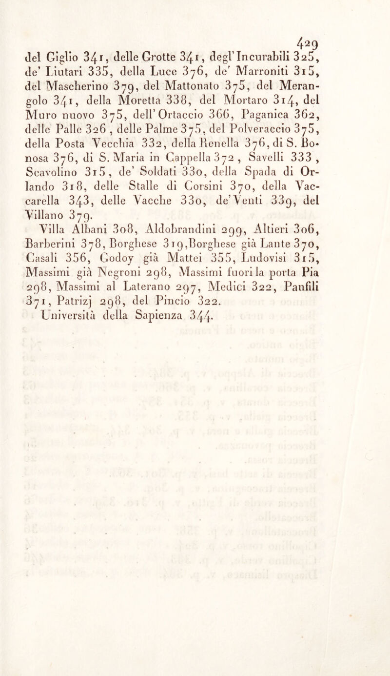 de’ Liutari 335, della Luce 876, der Marroniti 3i5, del Mascherino 379, del Mattonato 3y59 del Meran- golo 34i, della Moretta 338, del Mortaro 314, del Muro nuovo 375, deli’Ortaccio 366, Paganica 362, delle Palle 326 , delle Palme 375, del Polveraccio 375, della Posta Vecchia 332, della Renella 376, di S. Bo- riosa 376, di S. Maria in Cappella 372 , Savelli 333 , Scavolino 3i5, de’ Soldati 33o, della Spada di Or- lando 318, delle Stalle di Corsini 370, della Vac- carella 343, delle Vacche 33o, de’Venti 339, del Villano 379. Villa Albani 3o8, Aldobrandini 299, Altieri 3o6, Barberini 378, Borghese 819,Borghese già La lite 370, Casali 356, Godoy già Mattei 355, Ludovisi 3x5, Massimi già Negroni 298, Massimi fuori la porta Pia 298, Massimi al Laterano 297, Medici 322, Panfili 871, Patrizj 298, del Pincio 322. Università della Sapienza 344-