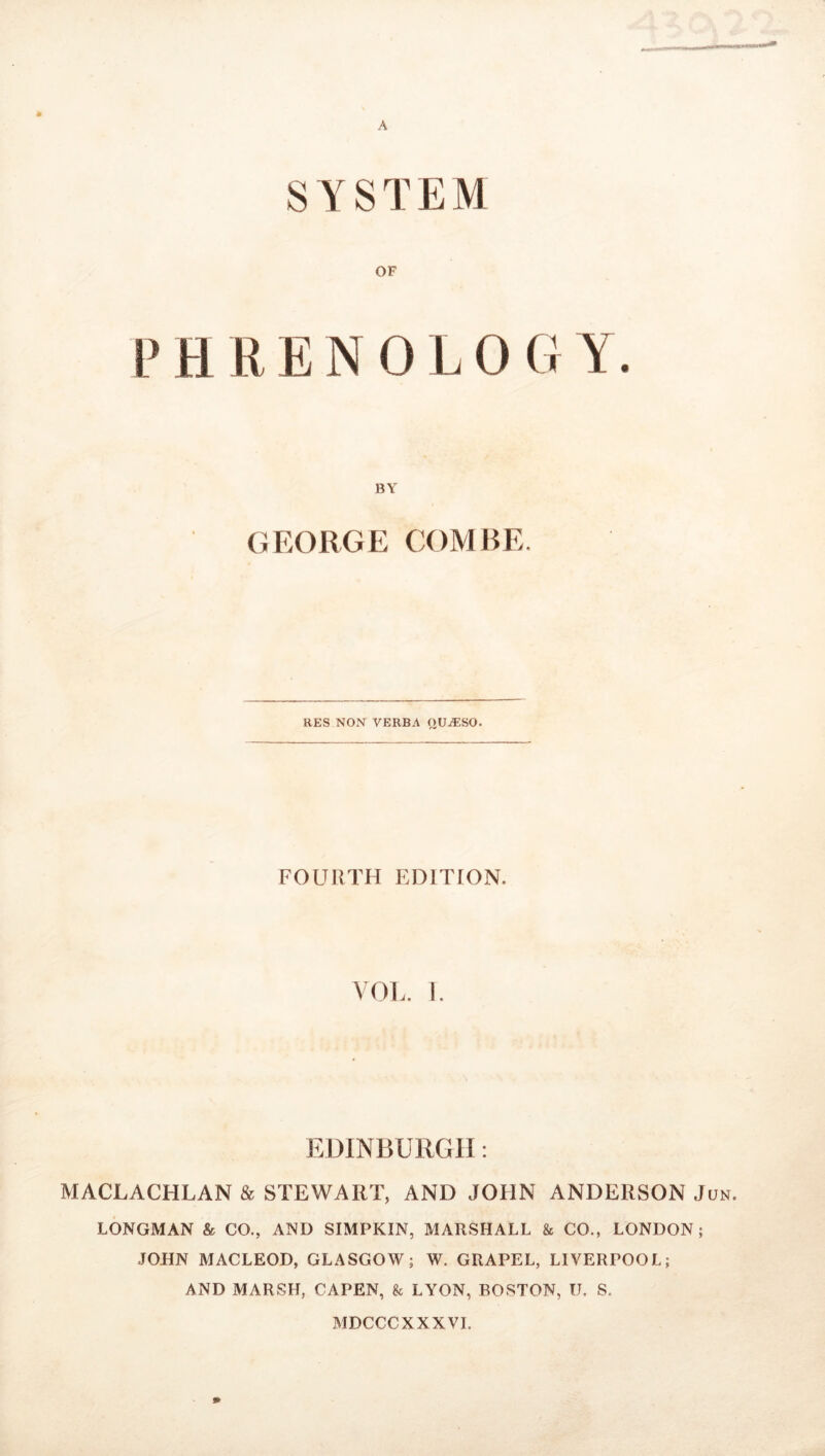 A SYSTEM OF P H R E N 0 L 0 G Y. BY GEORGE COMBE. RES NON VERBA QUjESO. FOURTH EDITION. VOL. i. EDINBURGH: MACLACHLAN & STEWART, AND JOHN ANDERSON Jun. LONGMAN & CO., AND SIMPKIN, MARSHALL & CO., LONDON; JOHN MACLEOD, GLASGOW; W. GRAPEL, LIVERPOOL; AND MARSH, CAPEN, & LYON, BOSTON, U. S. MDCCCXXX VI. 9