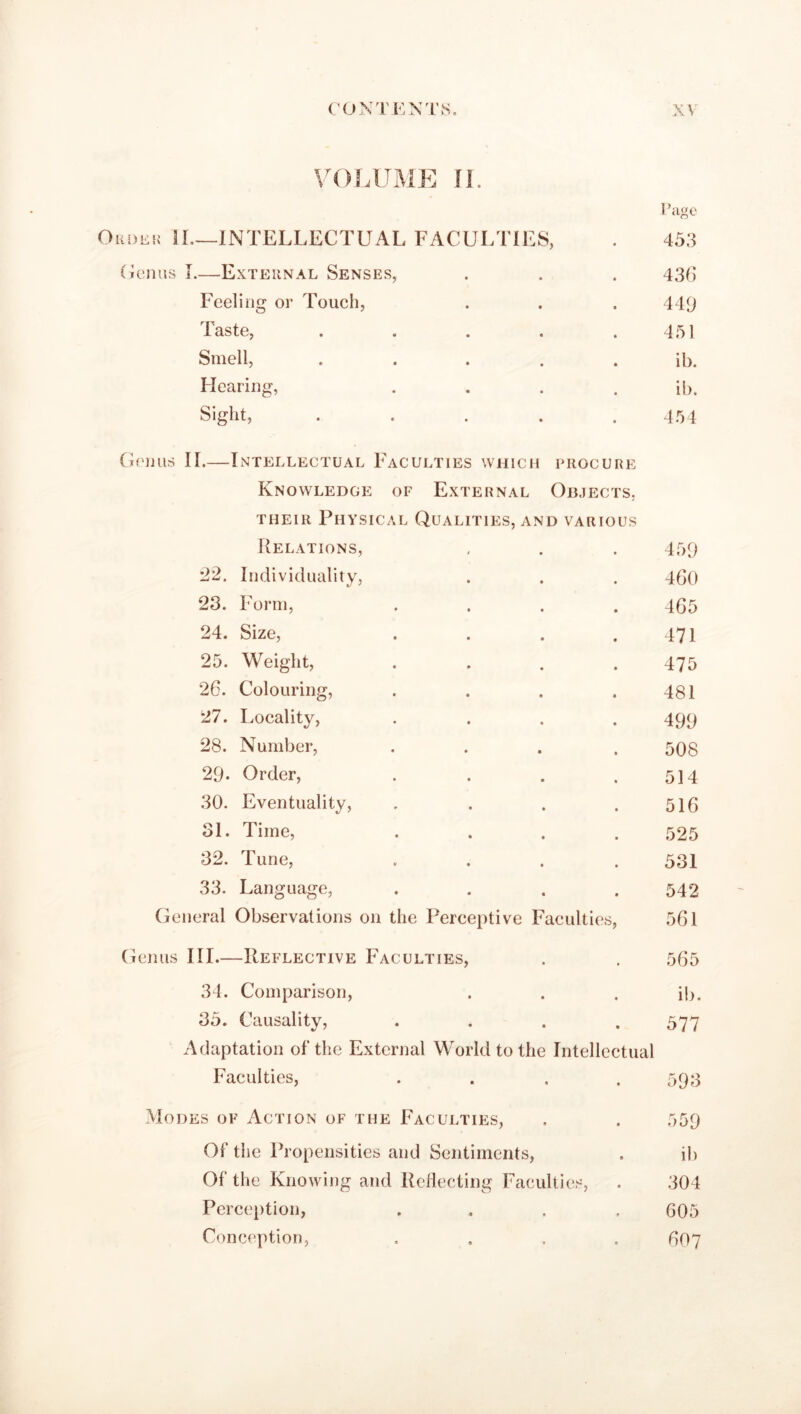 VOLUME II. Order 11.—INTELLECTUAL FACULTIES, 1’age 453 Genus I.—-External Senses, • • 436 Feeling or Touch, • • 449 Taste, . . • • 451 Smell, • . ib. Hearing, • • ib. Sight, • • 454 Genus II.—Intellectual Faculties which procure Knowledge of External Objects, their Physical Qualities, and various Relations, , . . 459 22. Individuality, . . . 460 23. Form, .... 465 24. Size, . . . . 471 25. Weight, .... 475 26. Colouring, . . . .481 27. Locality, .... 499 28. Number, .... 508 29- Order, . . . .514 30. Eventuality, . . . .516 31. Time, .... 525 32. Tune, .... 531 33. Language, .... 542 General Observations on the Perceptive Faculties, 561 Genus III.—Reflective Faculties, . . 565 34. Comparison, . . . ib. 35. Causality, .... 577 Adaptation of the External World to the Intellectual Faculties, .... 593 Modes of Action of the Faculties, . . 559 Of the Propensities and Sentiments, . ib Of the Knowing and Reflecting Faculties, . 304 Perception, .... 605 Conception, .... 607