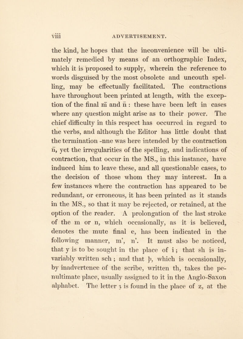 the kind, he hopes that the inconvenience will be ulti- mately remedied by means of an orthographic Index, which it is proposed to supply, wherein the reference to words disguised by the most obsolete and uncouth spel- ling, may be effectually facilitated. The contractions have throughout been printed at length, with the excep- tion of the final m and h : these have been left in cases where any question might arise as to their power. The chief difficulty in this respect has occurred in regard to the verbs, and although the Editor has little doubt that the termination -nne was here intended bv the contraction h, yet the irregularities of the spelling, and indications of contraction, that occur in the MS., in this instance, have induced him to leave these, and ali questionable cases, to the decision of those whom they may interest. In a few instances where the contraction has appeared to be redundant, or erroneous, it has been printed as it stands in the MS., so that it may be rejected, or retained, at the option of the reader. A prolongation of the last stroke of the m or n, which occasionally, as it is believed, denotes the mute final e, has been indicated in the foliowing manner, m’, n’. It must also be noticed, that y is to be sought in the place of i; that sh is in- variably written sch ; and that p, which is occasionally, by inadvertence of the scribe, written th, takes the pe- nultimate place, usually assigned to it in the Anglo-Saxon alphabet. The letter 3 is found in the place of z, at the