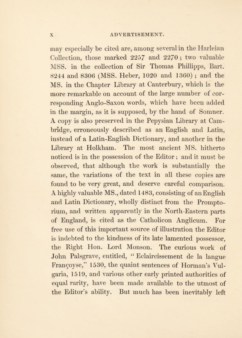 may especially be cited are, arnong severalin the Harleian Collection, those marked 2257 and 22/0 ; two valuable MSB. in the collection of Sir Thomas Phillipps, Bart. 8244 and 8306 (MSB. Heber, 1020 and 1360) ; and the MS. in the Chapter Library at Canterbury, which is the more remarkable on account of the large number of cor- responding Anglo-Saxon words, which have been added in the margin, as it is supposed, by the hand of Somner. A copy is also preserved in the Pepysian Library at Cam- bridge, erroneously described as an English and Latin, instead of a Latin-English Dictionary, and another in the Library at Holkham. The most ancient MS. hitherto noticed is in the possession of the Editor ; and it must be observed, that although the work is substantially the same, the variations of the text in all these copies are found to be very great, and deserve careful comparison. A highly valuable MS., dated 1483, consisting of an English and Latin Dictionary, wholly distinet from the Prompto- rium, and written apparently in the North-Eastern parts of England, is cited as the Catholicon Anglicum. For free use of this important source of illustration the Editor is indebted to the kindness of its late lamented possessor, the Right Hon. Lord Monson. The curious work of John Palsgrave, entitled, “ Eclaircissement de la langue Fran9oyse,” 1530, the quaint sentences of Hormans Vul- garia, 1519, and various other early printed authorities of equal rarity, have been made available to the utmost of the Editors ability. But much has been inevitably left