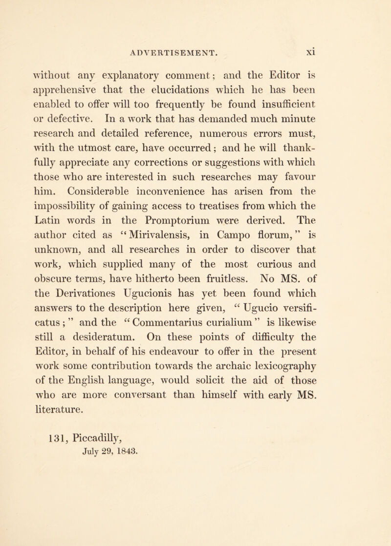 without any explanatory comment; and the Editor is apprehensive that the elucidations which he has been enabled to offer will too frequently be found insufficient or defective. In a work that has demanded much minute research and detailed reference, numerous errors must, with the utmost care, have occurred; and he will thank- fully appreciate any corrections or suggestions with which those who are interested in such researches may favour him. Considerable inconvenience has arisen from the impossibility of gaining access to treatises from which the Latin words in the Promptorium were derived. The author cited as c< Mirivalensis, in Campo florum, ” is unknown, and all researches in order to discover that work, which supplied many of the most curious and obscure terms, have hitherto been fruitless. No MS. of the Derivationes Ugucionis has yet been found which answers to the description here given, “ Ugucio versifi- catus ; ” and the “ Commentarius curialium” is likewise stili a desideratum. On tliese points of difficulty the Editor, in behalf of his endeavour to offer in the present work some contribution towards the archaic lexicography of the English language, would solicit the aid of those who are more conversant than himself with early MS. literature. 131, Piccadilly, July 29, 1843.