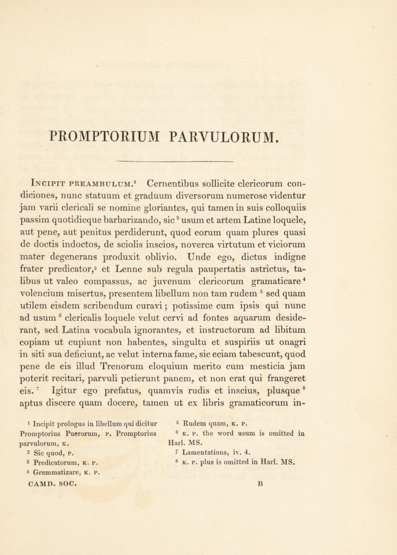 PROMPTORIUM PARVULORUM. Incipit preambulum.1 Cernentibus sollicite clericorum con- diciones, nunc statuum et graduum diversorum numerose videntur jam varii clericali se nomine gloriantes, qui tamen in suis colloquiis passim quotidieque barbarizando, sic2 usum et artem Latine loquele, aut pene, aut penitus perdiderunt, quod eorum quam plures quasi de doctis indoctos, de sciolis inscios, noverca virtutum et viciorum mater degenerans produxit oblivio. Unde ego, dictus indigne frater predicator,3 et Lenne sub regula paupertatis astrictus, ta- libus ut valeo compassus, ac juvenum clericorum gramaticare4 volencium misertus, presentem libellum non tam rudem 5 sed quam utilem eisdem scribendum curavi; potissime cum ipsis qui nunc ad usum 6 clericalis loquele velut cervi ad fontes aquarum deside- rant, sed Latina vocabula ignorantes, et instructorum ad libitum copiam ut cupiunt non habentes, singultu et suspiriis ut onagri in siti sua deficiunt, ac velut interna fame, sic eciam tabescunt, quod pene de eis illud Trenorum eloquium merito cum mesticia jam poterit recitari, parvuli petierunt panem, et non erat qui frangeret eis.7 Igitur ego prefatus, quamvis rudis et inscius, plusque8 aptus discere quam docere, tamen ut ex libris gramaticorum in- 1 Incipit prologus in libellum qui dicitur 5 Rudem quam, k. p. Promptorius Puerorum, p. Promptorius 6 k. p. the word usum is omitted in parvulorum, k. Harl. MS. 2 Sic quod, p. 7 Lamentations, iv. 4. 3 Predicatorum, k. p. 8 k. p. plus is omitted in Harl. MS. 4 Grammatizare, k. p.