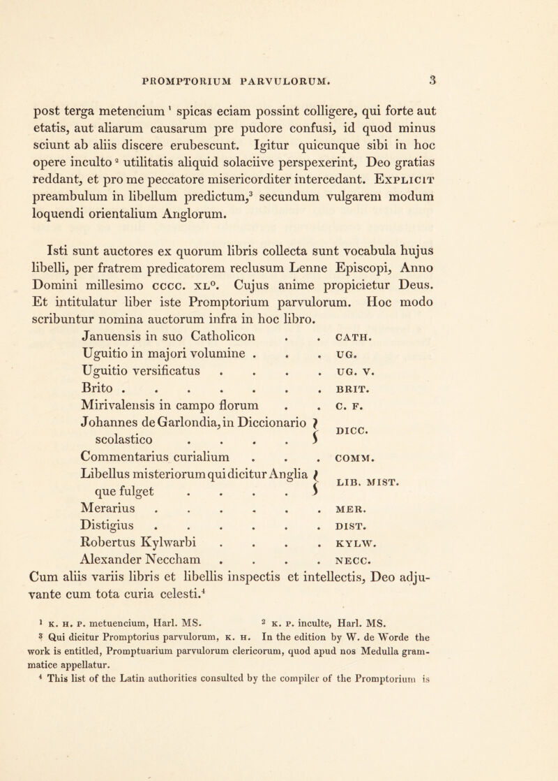 post terga metencium 1 spicas eciam possint colligere, qui forte aut etatis, aut aliarum causarum pre pudore confusi, id quod minus sciunt ab aliis discere erubescunt. Igitur quicunque sibi in hoc opere inculto2 utilitatis aliquid solaciive perspexerint, Deo gratias reddant, et pro me peccatore misericorditer intercedant. Explicit preambulum in libellum predictum,3 4 secundum vulgarem modum loquendi orientalium Anglorum. Isti sunt auctores ex quorum libris collecta sunt vocabula hujus libelli, per fratrem predicatorem reclusum Lenne Episcopi, Anno Domini millesimo cccc. xl°. Cujus anime propicietur Deus. Et in titulatur liber iste Promptorium parvulorum. Hoc modo scribuntur nomina auctorum infra in hoc libro. Januensis in suo Catholicon • • CATH. Uguitio in majori volumine . « • UG. Uguitio versificatus • • UG. V. Brito ..... • • BRIT. Mirivalensis in campo florum Johannes deGarlondia,in Diccionario } C. F. DICC. scolastico • V Commentarius curialium • • COMM. Libellus misteriorum qui dicitur Angli a que fulget .... s LIB. MIST. Merarius .... • • MER. Distigius .... • • DIST. Robertus Kylwarbi • • KYLW. Alexander Neccham • • NECC. Cum aliis variis libris et libellis inspectis et intellectis, Deo adju- vante cum tota curia celesti.4 1 k. h. p. metuencium, Harl. MS. 2 k. p. inculte, Harl. MS. 3 Qui dicitur Promptorius parvulorum, k. h. In the edition by W. de Worde the work is entitled, Promptuarium parvulorum clericorum, quod apud nos Medulla gram- matice appellatur. 4 This list of the Latin authorities consultet! by the compiler of the Promptorium is