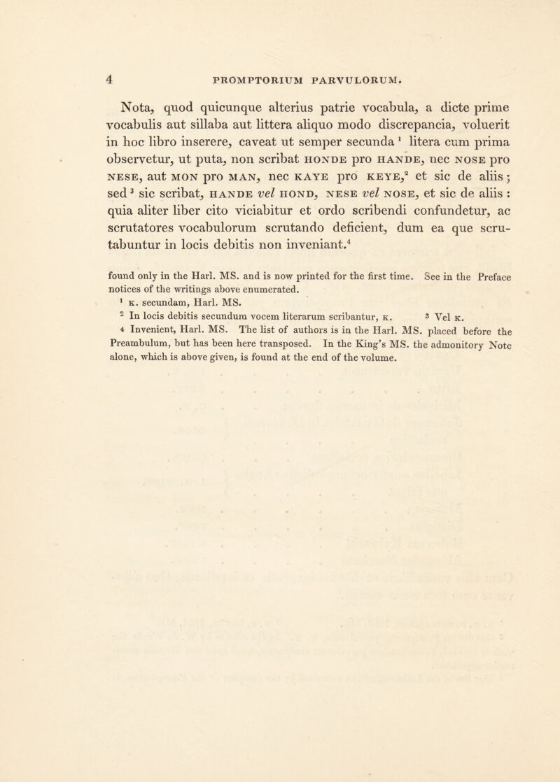 Nota, quod quicunque alterius patrie vocabula, a dicte prime vocabulis aut sillaba aut littera aliquo modo discrepancia, voluerit in hoc libro inserere, caveat ut semper secunda 1 litera cum prima observetur, ut puta, non scribat honde pro hande, nec nose pro nese, aut mon pro man, nec kaye pro keye,2 et sic de aliis; sed3 sic scribat, hande vel hond, nese vel nose, et sic de aliis : quia aliter liber cito viciabitur et ordo scribendi confundetur, ac scrutatores vocabulorum scrutando deficient, dum ea que scru- tabuntur in locis debitis non inveniant.4 found only in the Harl. MS. and is now printed for the first time. See in the Preface notices of the writings above enumerated. 1 k. secundam, Harl. MS. 2 In locis debitis secundum vocem literarum scribantur, k. 3 Vel k. 4 Invenient, Harl. MS. The list of authors is in the Harl. MS. placed before the Preambulum, but has been here transposed. In the King’s MS. the admonitory Note alone, which is above given, is found at the end of the volume.