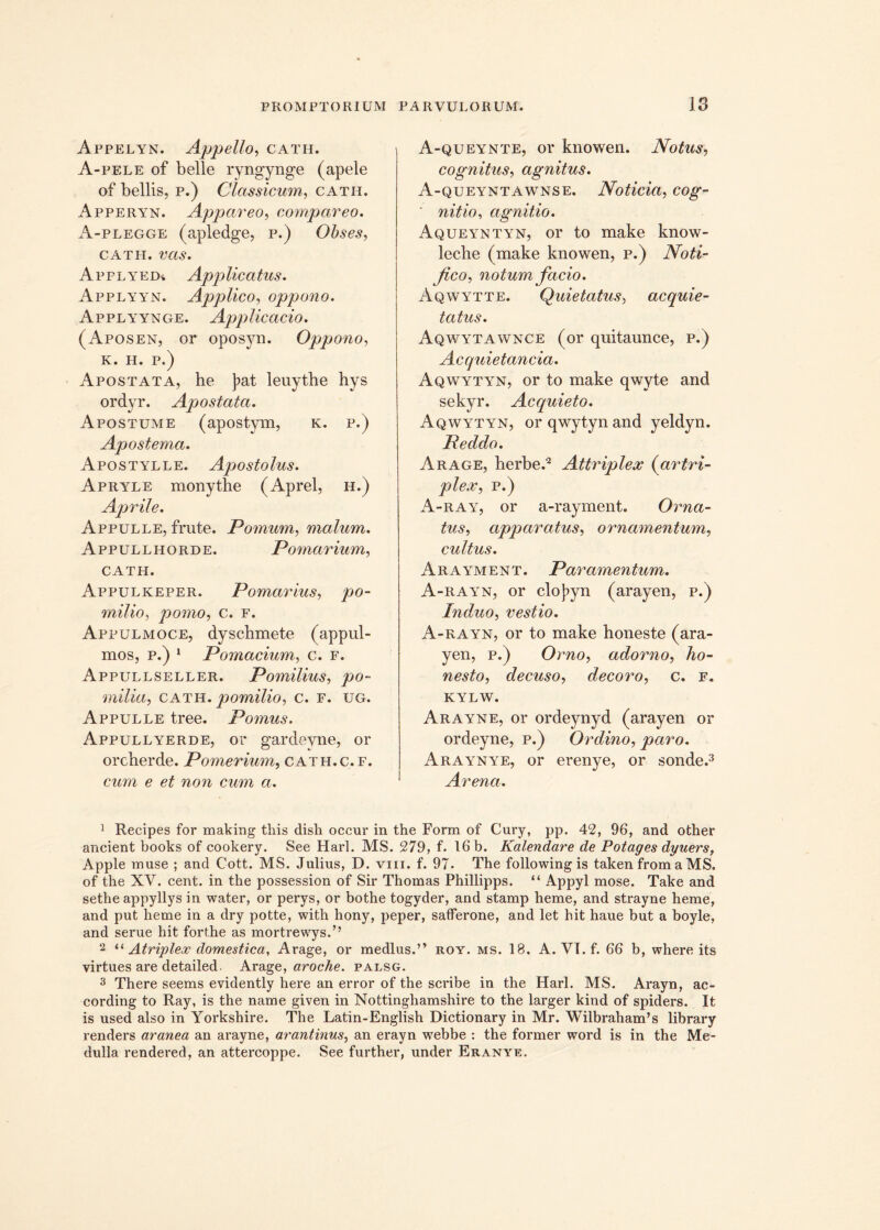 Appelyn. Appello, catii. A-pele of belle ryngynge (apele of bellis, p.) Classicum, catii. Apperyn. Appareo, compar eo. A-plegge (apledge, p.) Obses, cath. ms. Applyed* Applicatus. Applyyn. Applico, oppono. Applyynge. Applicacio. (Aposen, or oposyn. Oppono, K. h. p.) Apostata, he J>at leuythe hys ordyr. Apostata. Apostume (apostym, k. p.) Apostema. Apostylle. Apostolus. Apryle monythe (Aprel, h.) Aprile. Appulle, frute. Pomum, malum. Appullhorde. Pomarium, CATH. Appulkeper. Pomarius, milio, pomo, c. f. Appulmoce, dyschmete (appul- mos, p.) 1 Pomacium, c. f. Appullseller. Pomilius, po~ milia, cath. pomilio, c. f. ug. Appulle tree. Pomus. Appullyerde, or gardeyne, or orcherde. Pomerium, cath.c.f. e et non cum a. A-queynte, ov knowen. Notus, cognitus, agnitus. A-queyntawnse. Noticia, cog-- nitio, agnitio. Aqueyntyn, or to make know- leche (make knowen, p.) Noti- fico, notum facio. Aqwytte. Quietatus, acquie- tatus. Aqwytawnce (or qnitaunce, p.) Acquietancia. Aqwytyn, or to make qwyte and sekyr. Acquieto. Aqwytyn, orqwytynand yeldyn. Peddo. Arage, herbe.1 2 Attriplex (artri- plex, p.) A-ray, or a-rayment. Orna- tus, apparatus, ornamentum, cultus. Arayment. Par amentum,. A-rayn, or cloj?yn (arayen, p.) Induo, vestio. A-rayn, or to make honeste (ara- yen, p.) Orno, adorno, ho- nesto, clecuso, decoro, c. f. KYLW. Arayne, or ordeynyd (arayen or ordeyne, p.) Ordino, paro. Araynye, or erenye, or sonde.3 Arena. 1 Recipes for making this dish occur in the Form of Cury, pp. 42, 96, and other ancient books of cookery. See Harl. MS. 279, f. 16 b. Kalendare de Potages dyuers, Apple muse ; and Cott. MS. Julius, D. vm. f. 97. The following is taken from a MS. of the XV. cent. in the possession of Sir Thomas Phillipps. “ Appyl mose. Take and sethe appyllys in water, or perys, or bothe togyder, and stamp heme, and strayne heme, and put heme in a dry potte, with hony, peper, safferone, and let hit haue but a boyle, and serue hit forthe as mortrewys.” 2 “ Atriplex domestica, Arage, or medius.” roy. ms. 18. A. VT.f. 66 b, where its virtues are detailed. Arage, aroche. palsg. 3 There seems evidently here an error of the scribe in the Harl. MS. Arayn, ac- cording to Ray, is the name given in Nottinghamshire to the larger kind of spiders. It is used also in Yorkshire. The Latin-English Dictionary in Mr. Wilbraham’s library renders aranea an arayne, arantinus, an erayn webbe : the former word is in the Me- dulla rendered, an attercoppe. See further, under Eranye.