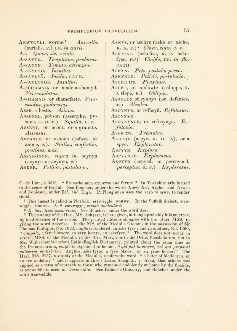 Arwygyll worme.1 Aurealle. (aurialis, p.) ug. in auris. As. Quasi, ,st’c, veluti. A-sayyd. Temptatus, probatus. A-sayyn. Tempto, attempto. A-saylyd. Insultus. A-saylyn. Insilio, cath. A-saylynge. Insultus. A-schamyd, or made a-shamyd. Verecundatus. A-shamyd, or shamefaste. Vere- cundus, pudorosus. Asse, a beste. Asinus. Assenel, poyson (assenyke, py- sone, k. h. p.) Squilla, c. f. Assent, or acent, or a graunte. Assensus. Asfaste, or a-noon (asfast, or anone, p.). Statim, confestim, protinus, mox. Assyngnyn, supra in acynyn (asynyn or acynyn, p.) Asker. Petitor, postulator. Askys, or aschys (aske or asche, k. h. p.) 2 Ciner, cinis, c. F. Askysye (askefise, k. p. aske- fyse, h.3) Ciniflo, ug. in flo, CATH. Askyn. Peto, postulo, posco. Askynge. Peticio, postulacio. Asche tre. Fraxinus. Aslet, or a-slowte (asloppe, h. a slope, p.) Oblique. Asoylyn of synnys (or defautes, p.) Absolvo. Asoynyd, or refusyd. Refutatus. Asoynyn. Asoynynge, or refusynge. Re- futa c io. Aspe tre. Tremulus. A-SPY5E (aspye, k. h. p.), or a spye. Explorator. Aspyyn. Exploro. Aspyynge. Exploracio. Aspyyd (aspyed, or perceyued, perceptus, h. p.) Exploratus. C. de Lion, i. 3821. “ Frensche men arn arwe and feynte.” In Yorkshire arfe is used in the sense of fearful. See Boucher, under the words Arew, Arf, Arghe, and Arwe ; and Jamieson, under Erf, and Ergh. P. Ploughman uses the verb to arwe, to render timid. 1 This insect is called in Norfolk, erriwiggle. forby. In the Sulfolk dialect, arra- wiggle. moore. A. S. ear-wi^ga, vermis auricularis. 2 A. Sax. Axe, axsa, cinis. See Boucher, under the word Ass. 3 Tbe reading of the Harl. MS. Askysye, is here given, although probably it is an error, by inadvertence of the scribe. The printed editions all agree with the other MSS. in giving the word Askefise. In the MS. of the Medulia Gramm. in the possession of Sir Thomas Philiipps, No. 1022, ciniflo is rendered, an aske fyse ; and in another, No. 1360, “ ciniphlo, a fyre blowere, an yryn hetere, an askefyce.” The word does not occur in several MSS. of the Medulla in the Brit. Mus., nor in the Ortus Vocabulorum, but in Mr. Wilbraham’s curious Latin-English Dictionary, printed about the same time as the Promptuarium, ciniflo is explained to be one, “ qui flat in cinere, vel qui preparat pulverem muliebrem. Anglice, aske fyste, a fyre blawer, or an yrne hotter.’’ The Harl. MS. 2257, a variety of the Medulla, renders the word “ a heter of blode iren, or an axe wadelle ; ” and it appears in Ihre’s Lexic. Suiogoth. v. Aska, that askefis was applied as a term of reproach to those who remained indolently at horne by the fireside, as axewaddle is used in Devonshire. See Palmer’s Glossary, and Boucher under the word Axewaddle.