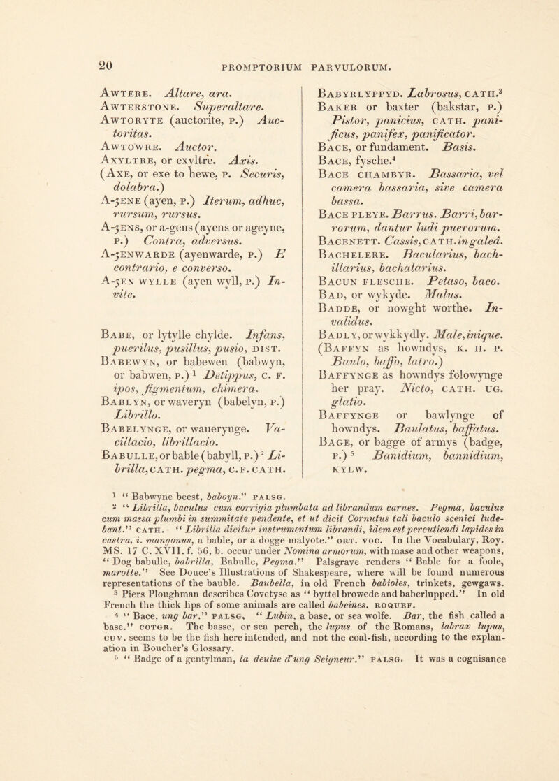 Awtere. Altare, ara. Awterstone. Superaltare. Awtoryte (auctorite, p.) Auc- toritas. Awtowre. Auctor. Axyltre, or exyltre. Axis. (Axe, or exe to hewe, p. Securis, dolabra.) A-3ENE (ayen, p.) Iterum, adhuc, rursum, rursus. A-3ENS, or a-gens(ayens or ageyne, p.) Contra, adversus. A-3ENWARDE (ayenwarde, p.) E contrario, e converso. A-3EN wylle (ayen wyll, p.) /^- vite. Babe, or lytylle chylde. Infans, puerilus, pusillus, pusio, dist. Babewyn, or babewen (babwyn, or babwen, p.) 1 Betippus, c. f. figmentum, chimera. Bablyn, orwaveryn (babelyn, p.) Librillo. Babelynge, or wauerynge. Va- cillatio, librillacio. Babulle, or bable (babyll,p.)9 Li- brilia,cktw. pegma, C.F. CATH. Babyrlyppyd. Labrosus, cath.1 2 3 Baker or baxter (bakstar, p.) Pistor, panicius, cath. pani- ficus, panifex, panificator. Bace, or fundament. Basis. Bace, fysche.4 Bace chambyr. Bassaria, vel camera bassaria, sive camera bassa. Bace pleye. Barrus. Barri, bar- rorum, dantur ludi puerorum. Bacenett. Cassis, cath .in galea. Bachelere. Bacularius, bach- illarius, bacha lar ius. Bacun flesche. Petaso, baco. Bad, or wykyde. Malus. Badde, or nowght worthe. In- validus. Badly, orwykkydly. Male,inique. (Baffyn as bowndys, k. h. p. Baido, baffo, latro.) Baffynge as howndys folowynge ber pray. Nicto, cath. ug. glatio. Baffynge or bawlynge of howndys. Baulatus, baffatus. Bage, or bagge of armys (badge, p.)5 Banidium, bannidium, KYLW. 1 “ Babwyne beest, baboynpalsg. 2 “ Librilia, baculus cum corrigia plumbata ad librandum carnes. Pegma, baculus cum massa plumbi in summitate pendente, et ut dicit Cornutus tali baculo scenici lude- bantcath. “ Librilia dicitur instrumentum librandi, idem est percutiendi lapides in castra, i. mangonus, a bable, or a dogge malyote.” ort. voc. In the Vocabulary, Roy. MS. 17 C.XVIL f. 56, b- occur under Nomina armorum, with mase and otker weapons, “ Dog babulle, babrilla, Babulle, Pegma.'1'1 Palsgrave renders “Bable for a foole, marotteSee Douce’s Illustrations of Shakespeare, where will be found numerous representations of the bauble. Baubella, in old French babioles, trinkets, gewgaws. 3 Piers Plongbman describes Covetyse as “ byttelbrowede and baberlupped.” In old French the thick lips of some animals are called babeines. rogiuef. 4 “ Bace, ung barpalsg, “ Lubin, a base, or sea wolfe. Bar, the fish called a base.” cotgr. The basse, or sea perch, the lupus of the Romans, labrax lupus, cuv. seems to be the fish here intended, and not the coal-fish, according to the explan- ation in Boucher’s Glossary. “ Badge of a gentylman, la deuise d'ung Seigneurpalsg. It was a cognisance