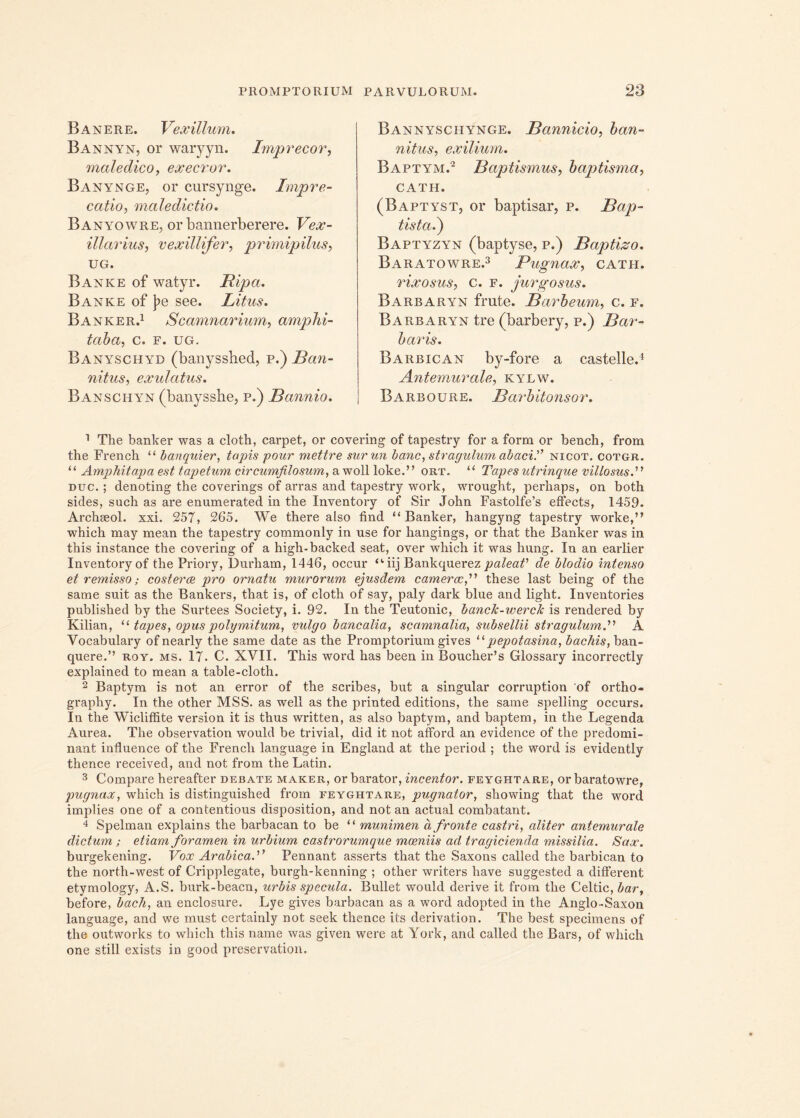 Banere. Vexillum. Bannyn, or waryyn. Imprecor, maledico, execror. Banynge, or cursynge. Impre- catio, maledictio. Banyowre, or bannerberere. Vex- illarius, vexillifer, primipilus, UG. Bank e of watyr. Ripa. Banke of |?e see. Litus. Banker.1 Scamnarium, amphi- taba, c. f. ug. Banyschyd (banysshed, p.) Ban- nitus, exulatus. Banschyn (banysshe, p.) Bannio. Bannyschynge. Bctnnicio, ban- nitus, exilium. Baptym.2 Baptismus, baptisma, CATH. (Baptyst, or baptisar, p. Bap- tista.) Baptyzyn (baptyse, p.) Baptizo. Baratowre.3 Pugnax, cath. rixosus, c. f. jurgo sus. Barbaryn frute. Barbeum, c. f. Barbaryn tre (barbery, p.) Bar- baris. Barbican by-fore a castelle.1 Antemurale, kylw. Barboure. Barbitonsor. 1 The banker was a cloth, carpet, or covering of tapestry for a form or bench, from the French “ banquier, tapis pour mettre surun banc, stragulum abaci.'” nicot. cotgr. “ Amphitapa est tapetum circumfilosum, a woll loke.” ort. “ Tapes utrinque villosus.” duc. ; denoting the coverings of arras and tapestry work, wrought, perhaps, on both sides, such as are enumerated in the Inventory of Sir John Fastolfe’s effects, 1459. Archseol. xxi. 257, 265. We there also find “Banker, hangyng tapestry worke,” which may mean the tapestry commonly in use for hangings, or that the Banker was in this instance the covering of a high-backed seat, over which it was hung. In an earlier Inventory of the Priory, Durham, 1446, occur “iij Bankquerez paleaV de blodio intenso et remisso; costeree pro ornatu murorum ejusdem camerae,'1'1 these last being of the same suit as the Bankers, that is, of cloth of say, paly dark blue and light. Inventories publislied by the Surtees Society, i. 92. In the Teutonic, bancJc-werclc is rendered by Kilian, “ tapes, opus polymitum, vulgo bancalia, scamnalia, subsellii stragulum.'1'1 A Vocabulary of nearly the same date as the Promptorium gives “ pepotasina, bachis, ban- quere.” roy. ms. 17. C. XVII. This word has been in Boucher’s Glossary incorrectly explained to mean a table-cloth. 2 Baptym is not an error of the scribes, but a singular corruption of ortho- graphy. In the other MSS. as well as the printed editions, the same spelling occurs. In the Wicliffite version it is thus written, as also baptym, and baptem, in the Legenda Aurea. The observation would be trivial, did it not afford an evidence of the predomi- nant influence of the French language in England at the period ; the word is evidently thence received, and not from the Latin. 3 Compare hereafter dejbate maker, or barator, incentor, feyghtare, or baratowre, pugnax, which is distinguished from feyghtare, pugnator, showing that the word implies one of a contentious disposition, and not an actual combatant. 4 Spelman explains the barbacan to be “ munimen a fronte castri, aliter antemurale dictum ; etiam foramen in urbium castrorumque moeniis ad tragicienda missilia. Sax. burgekening. Vox Arabica.” Pennant asserts that the Saxons called the barbican to the north-west of Cripplegate, burgh-kenning ; other writers have suggested a different etymology, A.S. burk-beacn, urbis specula. Bullet would derive it from the Celtic, bar, before, bach, an enclosure. Lye gives barbacan as a word adopted in the Anglo-Saxon language, and we must certainly not seek thence its derivation. The best specimens of the outworks to which this name was given were at York, and called the Bars, of which one stili exists in good preservation.