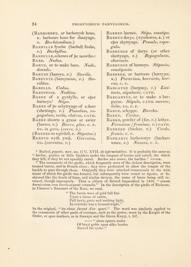 (Barborery, or barborysh hous, k. barbours hous for shauynge. p. Barbitondium.) Barbylle fyscbe (barbell fisshe, p.) Barbyllus. Barbulle, sekenes of J?e mowthed Bare. Nudus. Baryn, or to make bare. Nudo, denudo. Baryne (bareyn, p.) Sterilis. Bareynte (bareynesse, p.) Ste- rilitas. Barelle. Cadus. Barenesse. Nuditas. Barre of a gyrdylle, or o]?er harneys.1 2 Stipa. Barre of ]?e schyttynge of a dore (shettinge, p.) Pessulum, re- pagulum, vectis, clatrus, cath. Barre abowte a graue or awter (barres, p.) Barre, plur. c. f. ug. in gero, (cerre, p.) (Barred as agirdell, p. Stipatus.) Barryd wyth yren. Garratus, ug. (cerratus, p.) Barren harnes. Stipo, constipo. BARRYNdorySj (wyndowus, k.) or o]?er shyttynge. Pessulo, repa- gulo. Barrynge of dorys (or other shettynge, p.) Repagulacio, obseracio. Barrynge of harneys. Stipacio, constipacio. Barrere, or barreere (barry3er, K.) Pararium, barraria, bar- rus, c. F. Bargayne (bargany, p.) Lici- tatio, stipulacio, cath. Barganyyn, or to make a bar- gayne. Stipulo, cath. mercor, licito, ug. c. F. Barge, scbyppe. Barcha. Barke. Cortex. Barke, powdvr of (for, p.) lethyr. Ferunium (frunium, p.) cath. Barkere (barkar, p.) Cerdo, frunio, c. f. Barkarys barkewatyr (barkars water, p.) Naucea, c. f. 1 Burbul, papula, roy. ms. 17 C, XVII. de infirmitatibus. It is probably the sameas u barbes, pushes or little bladders under the tongues of horses and cattell, the wbich they kill, if they be not speedily cured. Barbes aux veaux, the barbles.” cotgr. a The ornaments of the girdle, which frequently were of the ricliest descriptiori, were termed barres, and in French cloux; they were perforated to allow the tongue of the buckle to pass through them. Originally they were attached transversely to the wide tissue of which the girdle was formed, but subsequently were round or square, or fa- shioned like the heads of lions, and sirnilar devices, the name of barre being stili re- tained, though improperly. Thus a citizen of Bristol bequeathed in 1430, “ zonam harnizatam cum barris argenti rotundis.” In the description of the girdle of Richesse, in Chaucer’s Romaunt of the Rose, we read, “ The barris were of gold full fine Upon a tissue of sattin, Full hevie, grete and nothing light, In everiche was a besaunt wight.” In the original, “ les cloux furent d'or epurL” The wrord was similarly applied to the ornaments of other parts of costume, such as the garter, worn by the Kniglit of the Order, or spur-leathers, as in Gawayn and the Green Kny3t, i. 287. “ clene spures under Of bry3t golde vpon silke bordes Barred fui ryche.”