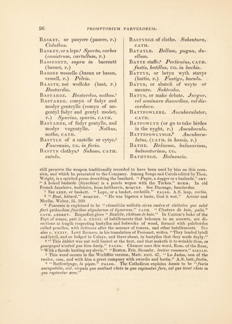 Basket, or panyere (panere, p.) Calathus. Basket, or a lepe.1 Sporta, corbes (<canistrum, cartallum, p.) Bassenett, supra in bacenett (basnet, p.) Basone wesselle (basun or bason, vessell, p.) Pelvis. Baaste, not wedloke (bast, p.) Pastardia. Bastarde. Pastardus, nothusd Bastarde, comyn of fadyr and modyr genteylle (comyn of un- gentyl fadyr and gentyl moder, p.) Spurius, spuria, cath. Bastarde, of fadyr gentylle, and modyr vngentylle. Nothus, notha, cath. Bastyle of a castelle or cytye.3 Fascennia, ug. in facio. Bastyn clothys.4 Subsuo, cath. sutulo. Bastynge of clothe. Subsutura, CATH. Batayle. Pelium, pugna, du- ellum. Batte staffe.5 Perticulus, cath. fustis, batillus, ug. in bachis. Battyn, or betyn wytb stavys (battis, p.) Fustigo, baculo. Batyn, or abaten of weyte or mesure. Subtraho. Batyn, or make debate. Jurgor, vel seminare discordias, vel dis- cordare. Battfowlere. Aucubaculator, cath. Batfowlyn (or go totake birdes in the nyght, P.) Aucubaculo. Battefowlynge.6 Aucubacu- latus, (catii. in hamis, p.) Bathe. Palneum, balnearium, balneatorium, ug. Bathynge. Palneacio. stili preserve the weapon traditionally recorded to have been used by him on this occa- sion, and which he presented to the Company. Among Songs and Carols edited by Thos. Wrigbt, is a spirited poem describing the baselard. “ Pugio, a dagger or a baslarde.” ort. “ A hoked baslarde (bizachius) is a perels wepon with the Turkes.” horm. In old French bazclaire, badelaire, from balthearis, roqtjef. See Ducange, basalardus. 1 See leep, or baskett. “ Lepe, or a basket, corbeillepalsg. A.S. leap, corbis. 2 u Bast, bdtardP roquef. “ He was bigeten o baste, God it wot.’’ Artour and Merlin. Weber, iii. 360. 3 Fascenia is explained to be “ clausibilis vallatio circa castra et civitates que solet fieri quibusdam fascibus stipularum et lignorum.''' cath. “ Closture de bois, palis. cath. abbrev. Roquefort gives “ Bastille, chdteau de bois. In Caxton’s boke of the Fayt of armes, part ii. c. xxiiii. of habillements that behouen to an assawte, are di- rections at length respecting bastylles and bolwerks of wood, formed with palebordes called penelles, with defences after the manner of towers, and other batellements. See also c. xxxiv. Lord Berners, in his translation of Froissart, wTrites, “ They landed lytell andlytell, and so lodged in Calays, and thereabout, in bastylles that they made dayly.” 4 “ This dublet was nat well basted at the first, and that maketh it to wrinkle tlms, ce pourpoynt n'estoit pas bien basty. palsg. Chaucer nses this word, Rom. of the Rose, “Withathrede bastingmy slevis.” (i Besten. Fris. Sicambr. leviter consuere. kilian. 3 This word occurs in the Wicliffite version, Matt. xxvi. 47, “ Lo Judas, oon of the twelve, cam, and with him a greet cumpany with swordis and battis.” A.S. batt Justis. 6 “ Batfowlynge, la pipeef palsg. The Catholicon explains hamis to be “fustis aucupabilis, scii, virgula que sustinet rhete in quo capiuntur fere, vel que levat rliete in quo capiuntur aves.