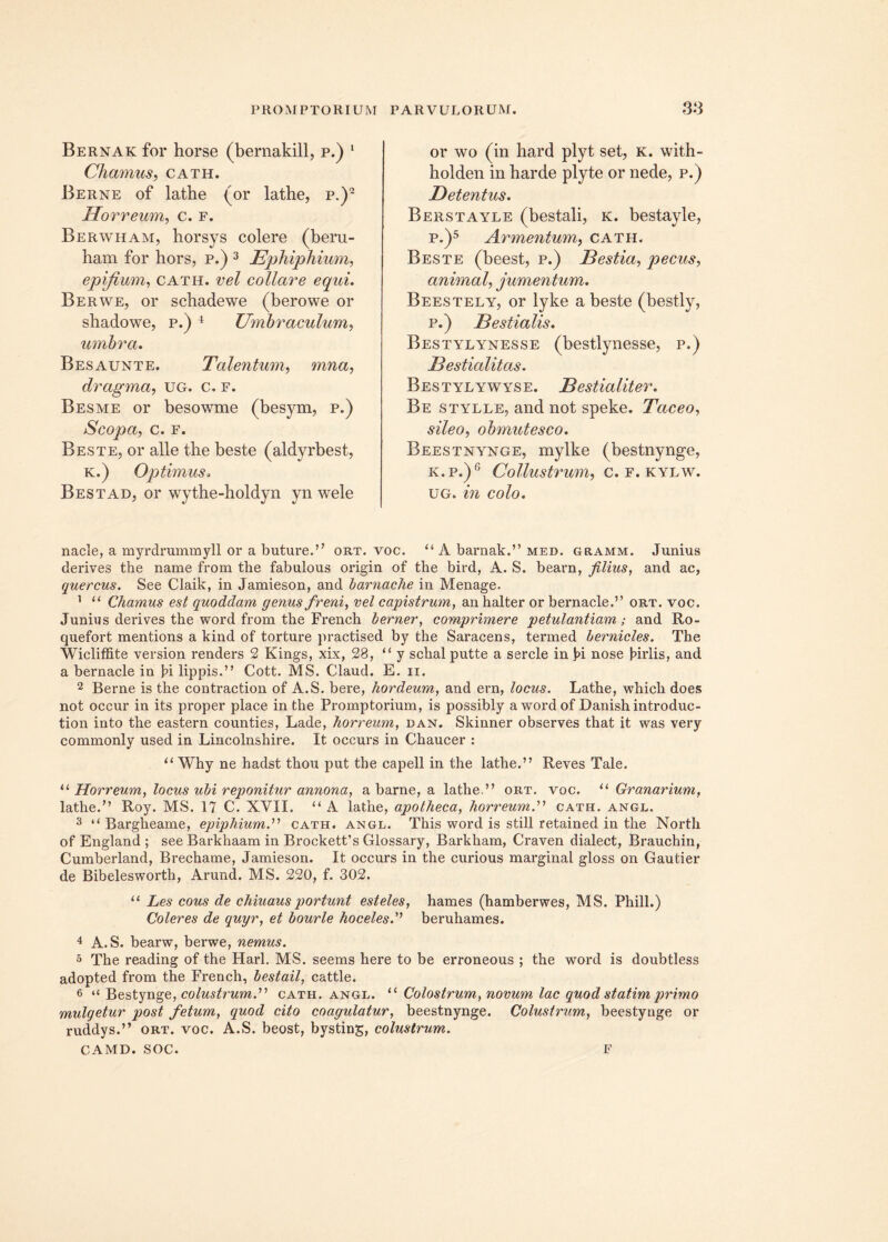 Bernak for horse (bernakill, p.) 1 Chamus, cath. Berne of latbe (or lathe, p.)2 Horreum, c. f. Berwham, horsys colere (beru- ham for hors, p.) 3 Ephiphium, epifium, cath. vel collare equi. Berwe, or schadewe (berowe or shadowe, p.) 4 Umbraculum, umbra. Besaunte. Talentum, dragma, ug. c. f. Besme or besowme (besym, p.) Scopa, c. f. Beste, or alie the beste (aldyrbest, k.) Optimus. Best ad, or wythe-holdyn yn wele or wo (in hard plyt set, k. with- holden in barde plyte or nede, p.) Detentus. Berstayle (bestali, k. bestayle, p.)5 Armentum, cath. Beste (beest, p.) Bestia, pecus, animal, jumentum. Beestely, or lyke a beste (bestly, p.) Bestialis. Bestylynesse (bestlynesse, p.) Bestialitas. Bestylywyse. Bestialiter. Be stylle, and not speke. Taceo, sileo, obmutesco. Beestnynge, mylke (bestnynge, k.p.)6 Collustrum, c. f. kylw. ug. in colo. nacle, a myrdrummyll or a buture.” ort. voc. “ A barnak.” med. gramm. Junius derives the name from the fabulous origin of the bird, A. S. bearn, filius, and ac, quercus. See Claik, in Jamieson, and barnache in Menage. 1 “ Chamus est quoddam genus freni, vel capistrum, an halter or bernacle.” ort. voc. Junius derives the word from the French berner, comprimere petulantiam; and Ro- quefort mentions a kind of torture practised by the Saracens, termed bernicles. The Wicliffite version renders 2 Kings, xix, 28, “ y schal putte a sercle in !>i nose Jnrlis, and a bernacle in f>i lippis.’' Cott. MS. Claud. E. ii. 2 Berne is the contraction of A.S. bere, hordeum, and ern, locus. Lathe, which does not occur in its proper place in the Promptorium, is possibly a wordof Danishintroduc- tion into the eastern counties, Lade, horreum, dan. Skinner observes that it was very commonly used in Lincolnshire. It occurs in Chaucer : u Why ne hadst thou put the capell in the lathe.” Reves Tale. “ Horreum, locus ubi reponitur annona, a barne, a lathe.” ort. voc. u Granarium, lathe/’ Roy. MS. 17 C. XVII. “ A lathe, apotheca, horreum.” cath. angl. 3 il Bargheame, epiphiumd’ cath. angl. This word is stili retained in the North of England ; see Barkhaam in Brocketfs Glossary, Barkham, Craven dialect, Brauchin, Cumberland, Brechame, Jamieson. It occurs in the curious marginal gloss on Gautier de Bibelesworth, Arund. MS. 220, f. 302. u Les eous de chiuausportunt esteles, hames (hamberwes, MS. Phili.) Coleres de quyr, et bourle hoceles.” beruhames. 4 A.S. bearw, berwe, nemus. 5 The reading of the Harl. MS. seems here to be erroneous ; the word is doubtless adopted from the French, bestail, cattle. 6 “ Bestynge, colustrum.'1'1 cath. angl. “ Colostrum, novum lac quod statim primo mulgetur post fetum, quod cito coagulatur, beestnynge. Colustrum, beestynge or ruddys.” ort. voc. A.S. beost, bysting, colustrum. CAMD. SOC. F