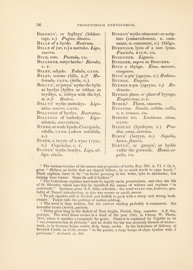 Bekeryn’, or fyglityn’ (bikker- inge, p.) Pugno, dimico. Bylle of a byrde. Rostrum. Bylle of (or, p.) a mattoke. Ligo, marra. Byle, sore. Pustula, ug. Byllerne, watyr herbe.1 Perula, c. F. Bylet, schyde. Tedula, cath. Bylet, scrowe (bille, k.)2 Ma- tricula., cath. {hilla, k.) Bollyn’, orjowyn’ wytbe the bylle as byrdys (byllen or iobbyn as bryddys, k. iobbyn with the byl, h. p.)3 Rostro. Byllyn’ wytbe mattokys. Ligo- nizo, marro, cath. Byllynge of byrdys. Rostratus. Byllynge of mattokys. Ligo- nizacio, marratura. Bynde, or wode bynde. Corrigiola, vitella, cath. (edera volubilis, K.) Bynde, a twyste of a wyne (vyne, p.) Capriolus, c. f. Byi tdyn’ wythe bondys. Ligo, al- ligo, vincio. Byndyn’ wythe comawnt4 or scrip- ture (comavndement, k. cum- naunt, h. couenaunt, p.) Obligo. Byndynge, lyste of a sore lyme. Fasciola, kylw. ug. Byndynge. Ligacio. Byngger, supra in Bengere. Byyn a thynge. Emo, mercor, comparo. Byyn’ a^en’ (ageyne, p.) Redimo. Byynge. Empcio. Byynge a~3en (ageyne, p.) Re- demcio. Byynge place, or place of byynge. Emptorium, c. F. Bynge.5 Theca, cumera. Bypatiie. Semita, orbita, callis, c. f. trames, ug. Byrche tre. Lentiscus, cinus, CATH. Byrdune (byrdeyne, p.) Pon- dus, onus, sarcina. Byryn’ (beryyn, h.) Sepelio, humo, funero. Byryyn’, or grauyn’, or hydde vndur the grownde. Humo, se- pelio, UG. 1 The curious treatise of the nature and properties of herbs, Roy. MS. A. VI. f. 69, b. gives “ Billura, an herbe that me clepyth billure; he ys much worth to rype bocch.'’ Elyot explains lau er to be “an herbe growyng in the water, lyke to alisaunder, but hauyng lesse leaues. Some do call itbylders.” 2 The Catholicon explains matricula to signify carta promissionis, and cites the life of St. Silvester, which says that he inscribed the names of widows and orphans “ in matricula.'’'' Spelman gives A.S. bille, schedula; the word bylet was, however, pro- bably of French introduction, as also was scrowe or scrol), escrou. 3 To job signifies stili in Norfolk and Suffolk to peck with a sharp and strong beak. forby. Tusser calls the pecking of turkies jobbing. 4 The word is thus written, but the correct reading probably is comnawnt. See hereafter cumnawnte, pactum. 5 Forby gives bing in the dialect of East Anglia, Danish, bing, cumulus. A.S. bin, preesepe. The word binna occurs in a deed of the year 1263, in Chron. W. Thorn, 1912, where it signifies a receptacle for grain. Cumera is explained by Uguitio to be “ vas frumentarium de festucis f and no doubt the bin was anciently formed of wicker- work, as in German benne crates, Belg. benn, corbis. In the Indenture of delivery of Berwick Castle, in 1539, occurs “ in the pantre, a large bynge of okyn tymbar with 3 partilions.’’ Archseol. xi. 440.