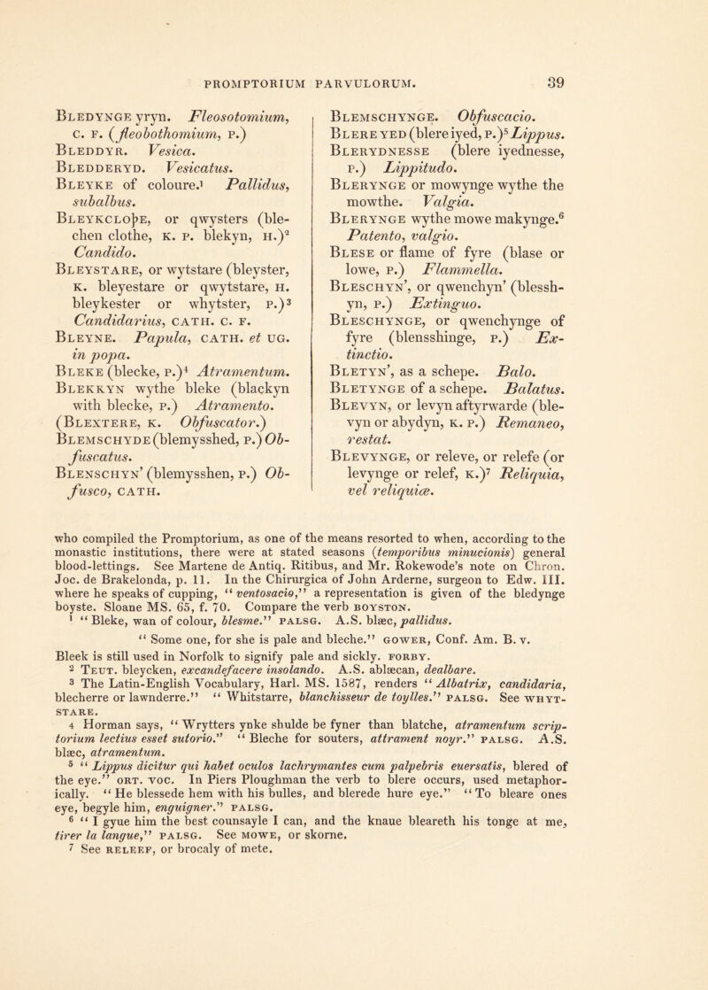 Bledynge yryn. Fleosotomium, c. f. (fleobothomium, p.) Bleddyr. Vesica. Bledderyd. Vesicatus. Bleyke of coloure.1 Pallidus, subalbus. Bleykclo]?e, or qwysters (ble- chen clothe, k. p. blekyn, h,)2 Candido. Bleystare, or wytstare (bleyster, k. bleyestare or qwytstare, h. bleykester or whytster, p.)3 Candidarius, cath. c. f. Bleyne. Papula, cath. et ug. in popa. Bleke (blecke, p.)4 Atramentum. Blekkyn wythe bleke (blackyn with blecke, p.) Atramento. (Blextere, k. Obfuscator.) BLEMSCHYDE(blemysshed, p.) Ob- fuscatus. Blenschyn’ (blemysshen, p.) Ob- fusco, CATH. Blemschynge. Obfuscacio. Blere yed (blere iyed, p.)5 Lippus. Blerydnesse (blere iyednesse, p.) Lippitudo. Blerynge or mowynge wythe the mowthe. Valgia. Blerynge wythe mowe makynge.6 Patento, valgio. Blese or flame of fyre (blase or lowe, p.) Flammella. Bleschyn’, or qwenchyn’ (blessh- yn, p.) Extinguo. Bleschynge, or qwencbynge of fyre (blensshinge, p.) Ex- tinctio. Bletyn’, as a scbepe. Palo. Bletynge of a schepe. Palatus. Blevyn, or levyn aftyrwarde (ble- vyn or abydyn, k. p.) Remaneo, restat. Blevynge, or releve, or relefe (or levynge or relef, k.)7 Reliquia, vel reliquice. who compiled the Promptorium, as one of the means resorted to when, according to the monastic institutions, there were at stated seasons (temporibus minutionis) general blood-lettings. See Martene de Antiq. Ritibus, and Mr. Rokewode’s note on Chron. Joc. de Brakelonda, p. 11. In the Chirurgica of John Arderne, surgeon to Edw. III. •where he speaks of cupping, “ ventosacio,” a representation is given of the bledynge boyste. Sloane MS. 65, f. 70. Compare the verb boyston. 1 “ Bleke, wan of colour, blesme.” palsg. A.S. blsec, pallidus. “ Some one, for she is pale and bleche.” gower, Conf. Am. B. v. Bleek is stili used in Norfolk to signify pale and sickly. forby. 2 Teut. bleycken, excandefacere insolando. A.S. ablaecan, dealbare. 3 The Latin-English Vocabulary, Harl. MS. 1587, renders u Albatrix, candidaria, blecherre or lawnderre.” “ Whitstarre, blanchisseur de toyllesf palsg. See whyt- stare. 4 Horman says, “ Wrytters ynke shulde be fyner than blatche, atramentum scrip- torium lectius esset sutorio. “ Bleche for souters, attrament noyr.” palsg. A.S. blsec, atramentum. 5 “ Lippus dicitur qui habet oculos lachrymantes cum palpebris euersatis, blered of the eye.” ort. voc. In Piers Ploughman the verb to blere occurs, used metaphor- ically. “ He blessede hem with his bulles, and blerede hure eye.” “ To bleare ones eye, begyle him, enguignerpalsg. 6 “ I gyue him the best counsayle I can, and the knaue bleareth his tonge at me, tirer la langue,” palsg. See mowe, or skorne. 7 See releef, or brocaly of mete.