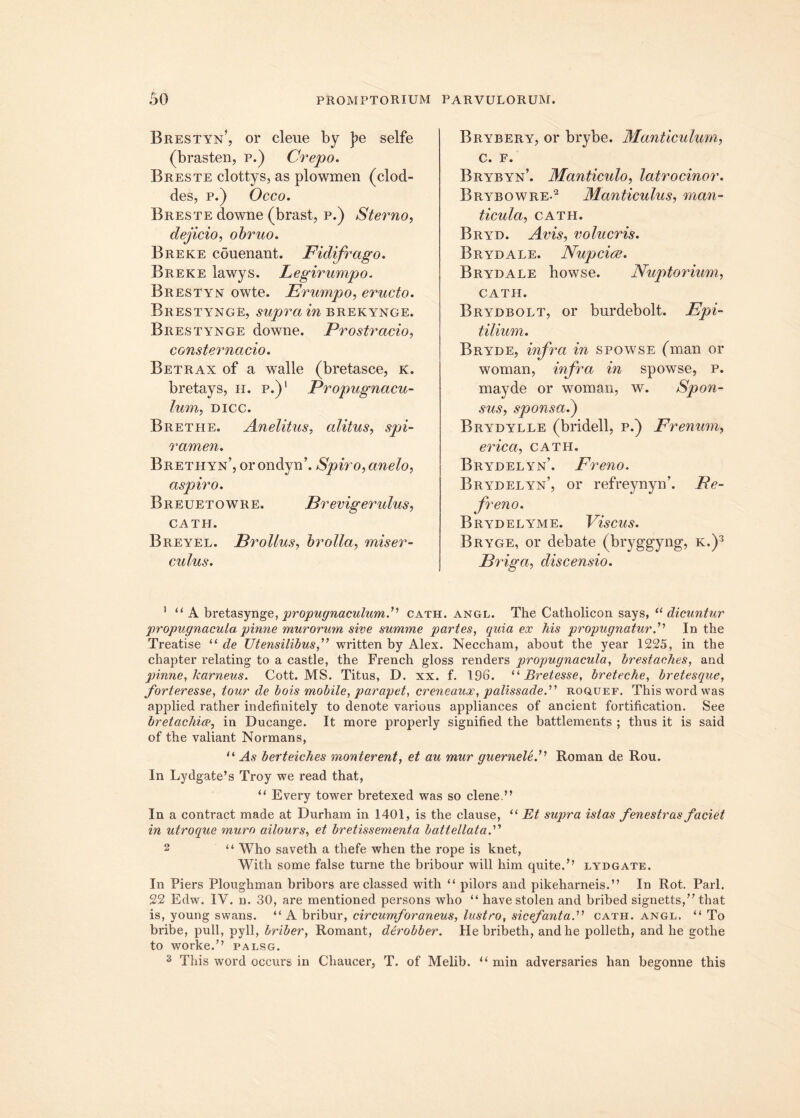 Brestyn’, or cleue by j?e selfe (brasten, p.) Crepo. Breste clottys, as plowmen (clod- cies, p.) Occo. Breste downe (brast, p.) Steimo, dejicio, obruo. Breke couenant. Fidifrago. Breke lawys. Legirumpo. Brestyn owte. Erumpo, eructo. Brestynge, supra in brekynce. Brestynge downe. Prostratio, consternatio. Betrax of a walle (bretasce, k. bretays, h. p.)1 Propugnacu- lum, DICC. Brethe. Anelitus, alitus, spi- ramen. Brethyn’, or ondyn’. Spiro, anelo, aspiro. Breuetowre. Brevigerulus, CATH. Breyel. Brollus, brolla, miser- culus. Bryrery, or brybe. Manticulum, c. p. Brybyn’. Manticulo, latrocinor. Brybowre*2 Manticulus, man- ticula, CATH. Bryd. Avis, volucris. Brydale. Nujocice. Brydale howse. Nuptorium, CATH. Brydbolt, or bnrdebolt. Epi- tilium. Bryde, infra in spowse (man or woman, infra in spowse, p. mayde or woman, w. Spon- sus, sponsa.) Brydylle (bridell, p.) Frenum, erica, cath. Brydelyn’. Freno. Brydelyn’, or refreynyn’. Re- freno. Brydelyme. Viscus. Bryge, or debate (bryggyng, k.)3 Eriga, discensio. 1 “ A bretasynge, propugnaculum C cath. angl. The Catliolicon says, “dicuntur propugnacula, pinne murorum sive summe partes, quia ex his propugnatur.’’ In the Treatise “ de Utensilibus A written by Alex. Neccham, about the year 1225, in the chapter relating to a castle, the French gloss renders propugnacula, brestaches, and pinne,/carneus. Cott. MS. Titus, D. xx. f. 196. “ Bretesse, breteche, bretesque, forteresse, tour de bois mobile, parapet, creneaux, palissade. roquef. Thiswordwas applied rather indefinitely to denote various appliances of an cient fortification. See bretachice, in Ducange. It more properly signified the battlements ; thus it is said of the valiant Normans, “ As berteiches monterent, et au mur guernele.” Roman de Rou. In Lydgate’s Troy we read that, “ Every tower bretexed was so clene.” In a contract made at Durham in 1401, is the clause, “ Et supra istas fenestras faciet in utroque muro ailours, et bretissementa battellata.” 2 “ Who saveth a thefe when the rope is knet, With some false turne the bribour will him quite.’’ lydgate. In Piers Ploughman bribors are classed with “ pilors and pikeharneis.” In Rot. Pari. 22 Edw. IV. n. 30, are mentioned persons who “ have stolen and bribed signetts,” that is, young swans. “ A bribur, circumforaneus, lustro, sicefantacath. angl. “ To bribe, pull, pyll, briber, Romant, dtrohber. He bribeth, andhe polleth, and he gothe to worke.” palsg. 3 This word occurs in Chaucer, T. of Melib. “ min adversaries han begonne this