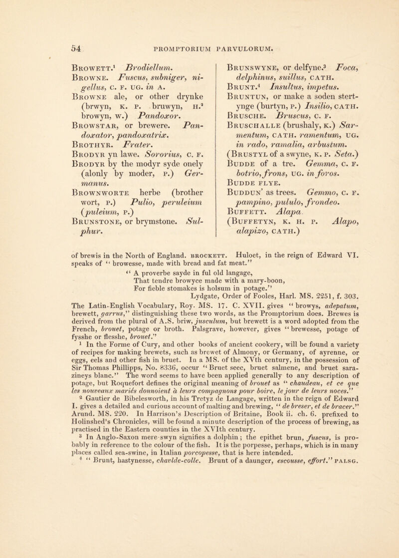 Browett.1 Brodiellum. Browne. Fuscus, subniger, ni- gellus, c. f. ug. in A. Browne ale, or other drynke (brwyn, k. p. bruwyn, h.2 browyn, w.) Fandoxor. Browstar, or brewere. Pan- doxator, pandoxatrix. Brothyr. Frater. Brodyr yn lawe. Sororius, c. f. Brodyr by the modyr syde onely (alonly by moder, p.) Ger- manus. Brownworte herbe (brother wort, p.) Pulio, peruleium (puleium, p.) Brunstone, or brymstone. Sul- phur. Brunswyne, or delfyne.3 Foca, delphinus, suillus, cath. Brunt.4 Insultus, impetus. Bruntun, or make a soden stert- ynge (burtyn, p.) Insilio, cath. Brusche. Bruscus, c. f. Bruschalle (brushaly, k.) mentum, cath. ramentum, ug. m rado, ramalia, arbustum. (Brustyl of a swyne, k. p. Seta.) Budde of a tre. Gemma, c. f. botrio, frons, ug. in foros. Budde flye. Buddun’ as trees. Gemmo, c. f. pampino, pululo, frondeo. Buffett. Alapa (Buffetyn, k. h. p. Alapo, alapizo, cath.) of brewis in the Norfch of England. brockett. Huloet, in the reign of Edward VI. speaks of “ browesse, made witli bread and fat meat.” tf A proverbe sayde in fui old langage, That tendre browyce made with a mary-boon, For fieble stomakes is holsum in potage.M Lydgate, Order of Fooles, Harl. MS. 2251, f. 303. The Latin-English Vocabulary, Roy. MS. 17. C. XVII. gives “ browys, adepatum, brewett, garrus,” distinguishing these two words, as the Promptorium does. Brewes is derived from the plural of A.S. briw, jusculum, but brewett is a word adopted from the French, brouet, potage or broth. Palsgrave, however, gives “ brewesse, potage of fysshe or flesshe, brouet.''’ 1 In the Forme of Cury, and other books of ancient cookery, will be found a variety of recipes for making brewets, such as brewet of Almony, or Germany, of ayrenne, or eggs, eels and other fish in bruet. In a MS. of the XVth century, in the possession of Sir Thomas Phillipps, No. 8336, occur “ Bruet seec, bruet salmene, and bruet sara- zineys blanc.’’ The word seems to have been applied generally to any description of potage, but Roquefort detines the original meaning of brouet as “ chaudeau, et ce que les nouveaux maries donnoient a leurs compagnons pour boire, lejour de leurs noces.” 2 Gautier de Bibelesworth, in his Tretyz de Langage, written in the reign of Edward I. gives a detailed and curious account of malting and brewing, “ de breser, et de bracer.” Arund. MS. 220. In Harrison’s Description of Britaine, Boolc ii. ch. 6. prefixed to Holinshed's Chronicles, will be found a minute description of the process of brewing, as practised in the Eastern counties in the XVIth century. 3 In Anglo-Saxon mere-swyn signifies a dolphin ; the epithet brun, fuscus, is pro- bably in reference to the colour of the fish. It is the porpesse, perhaps, which is in many places called sea-swine, in Italian porcopesse, that is here intended. 4 “ Brunt, hastynesse, chavlde-colle. Brunt of a daunger, escousse, effort.” palsg.